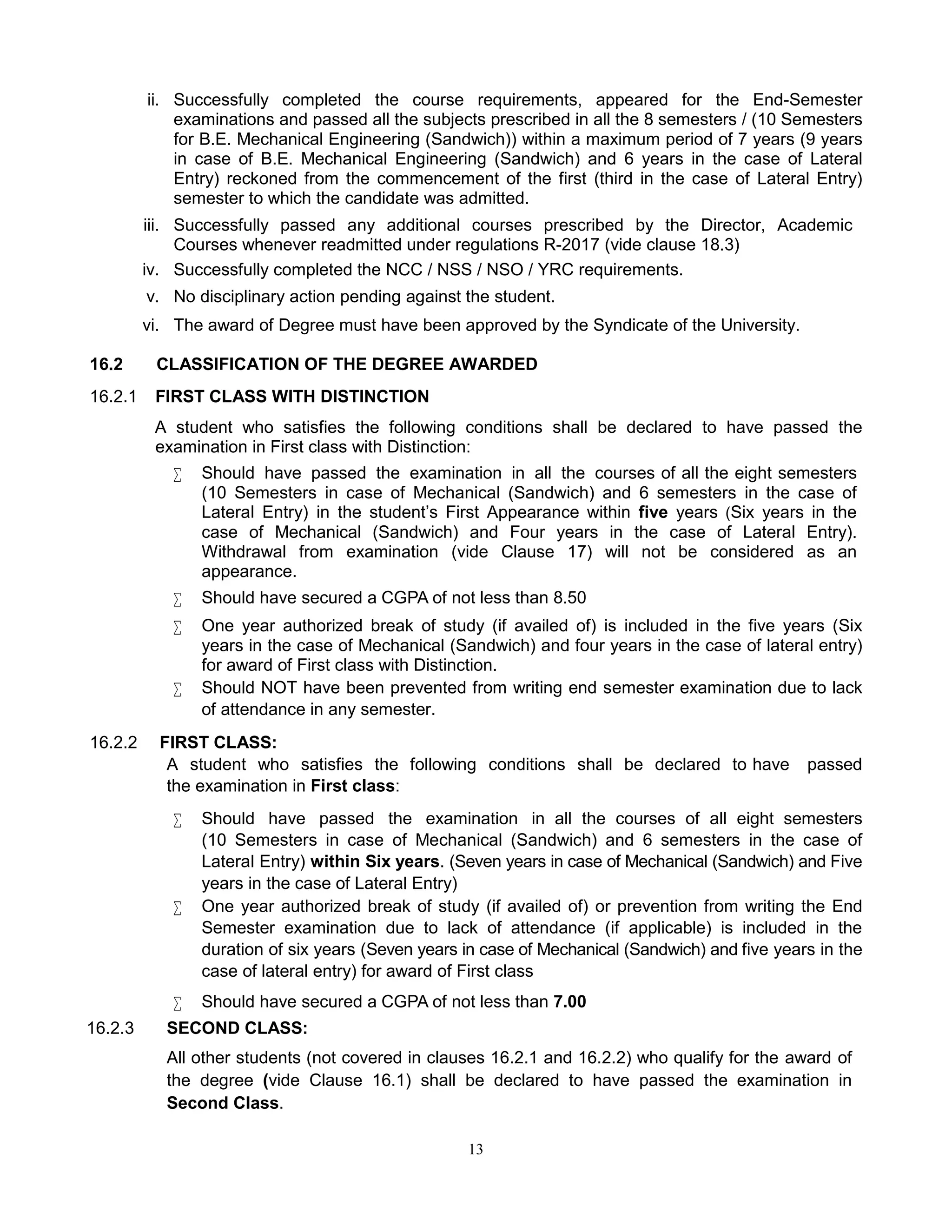 13
ii. Successfully completed the course requirements, appeared for the End-Semester
examinations and passed all the subjects prescribed in all the 8 semesters / (10 Semesters
for B.E. Mechanical Engineering (Sandwich)) within a maximum period of 7 years (9 years
in case of B.E. Mechanical Engineering (Sandwich) and 6 years in the case of Lateral
Entry) reckoned from the commencement of the first (third in the case of Lateral Entry)
semester to which the candidate was admitted.
iii. Successfully passed any additional courses prescribed by the Director, Academic
Courses whenever readmitted under regulations R-2017 (vide clause 18.3)
iv. Successfully completed the NCC / NSS / NSO / YRC requirements.
v. No disciplinary action pending against the student.
vi. The award of Degree must have been approved by the Syndicate of the University.
16.2 CLASSIFICATION OF THE DEGREE AWARDED
16.2.1 FIRST CLASS WITH DISTINCTION
A student who satisfies the following conditions shall be declared to have passed the
examination in First class with Distinction:
 Should have passed the examination in all the courses of all the eight semesters
(10 Semesters in case of Mechanical (Sandwich) and 6 semesters in the case of
Lateral Entry) in the student’s First Appearance within five years (Six years in the
case of Mechanical (Sandwich) and Four years in the case of Lateral Entry).
Withdrawal from examination (vide Clause 17) will not be considered as an
appearance.
 Should have secured a CGPA of not less than 8.50
 One year authorized break of study (if availed of) is included in the five years (Six
years in the case of Mechanical (Sandwich) and four years in the case of lateral entry)
for award of First class with Distinction.
 Should NOT have been prevented from writing end semester examination due to lack
of attendance in any semester.
16.2.2 FIRST CLASS:
A student who satisfies the following conditions shall be declared to have passed
the examination in First class:
 Should have passed the examination in all the courses of all eight semesters
(10 Semesters in case of Mechanical (Sandwich) and 6 semesters in the case of
Lateral Entry) within Six years. (Seven years in case of Mechanical (Sandwich) and Five
years in the case of Lateral Entry)
 One year authorized break of study (if availed of) or prevention from writing the End
Semester examination due to lack of attendance (if applicable) is included in the
duration of six years (Seven years in case of Mechanical (Sandwich) and five years in the
case of lateral entry) for award of First class
 Should have secured a CGPA of not less than 7.00
16.2.3 SECOND CLASS:
All other students (not covered in clauses 16.2.1 and 16.2.2) who qualify for the award of
the degree (vide Clause 16.1) shall be declared to have passed the examination in
Second Class.
 