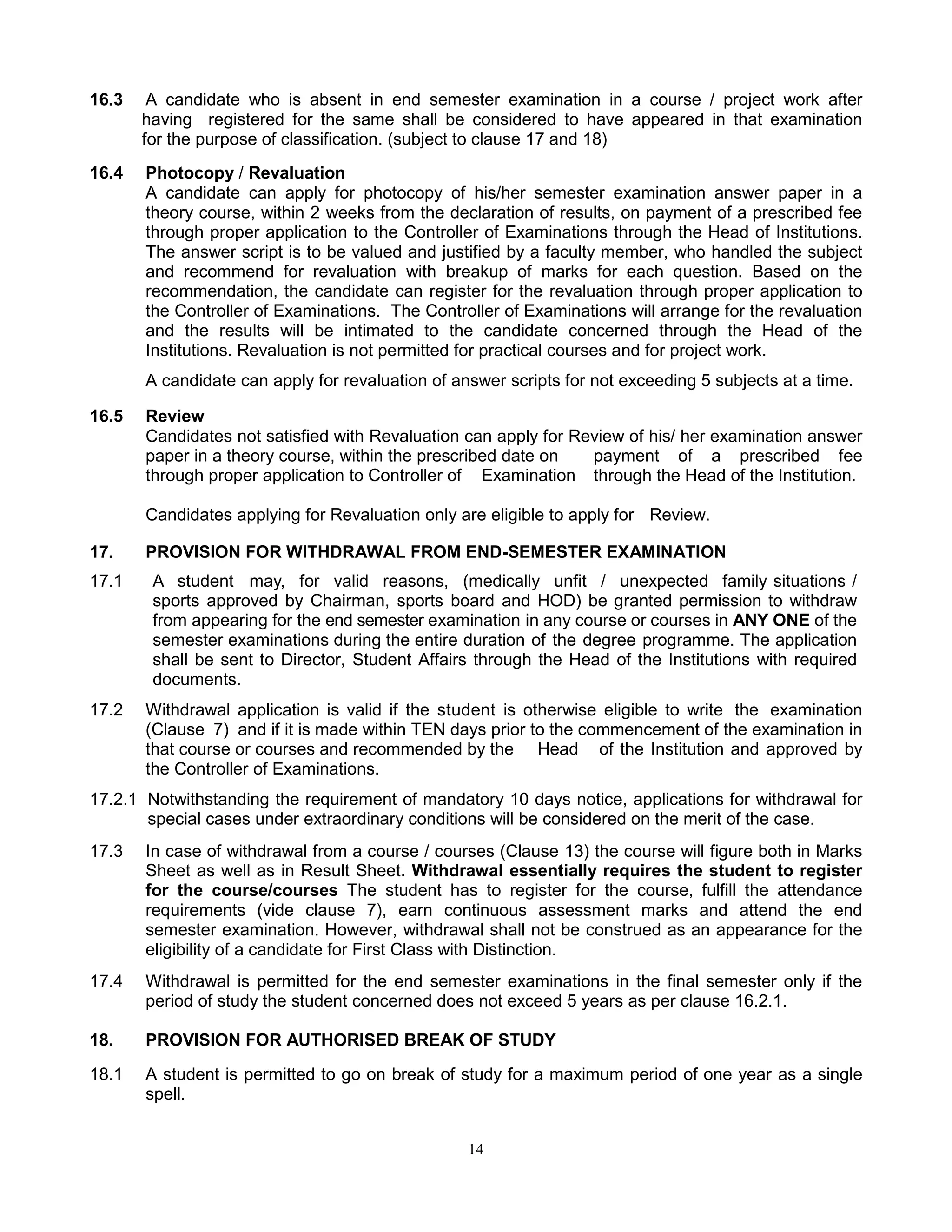 14
16.3 A candidate who is absent in end semester examination in a course / project work after
having registered for the same shall be considered to have appeared in that examination
for the purpose of classification. (subject to clause 17 and 18)
16.4 Photocopy / Revaluation
A candidate can apply for photocopy of his/her semester examination answer paper in a
theory course, within 2 weeks from the declaration of results, on payment of a prescribed fee
through proper application to the Controller of Examinations through the Head of Institutions.
The answer script is to be valued and justified by a faculty member, who handled the subject
and recommend for revaluation with breakup of marks for each question. Based on the
recommendation, the candidate can register for the revaluation through proper application to
the Controller of Examinations. The Controller of Examinations will arrange for the revaluation
and the results will be intimated to the candidate concerned through the Head of the
Institutions. Revaluation is not permitted for practical courses and for project work.
A candidate can apply for revaluation of answer scripts for not exceeding 5 subjects at a time.
16.5 Review
Candidates not satisfied with Revaluation can apply for Review of his/ her examination answer
paper in a theory course, within the prescribed date on payment of a prescribed fee
through proper application to Controller of Examination through the Head of the Institution.
Candidates applying for Revaluation only are eligible to apply for Review.
17. PROVISION FOR WITHDRAWAL FROM END-SEMESTER EXAMINATION
17.1 A student may, for valid reasons, (medically unfit / unexpected family situations /
sports approved by Chairman, sports board and HOD) be granted permission to withdraw
from appearing for the end semester examination in any course or courses in ANY ONE of the
semester examinations during the entire duration of the degree programme. The application
shall be sent to Director, Student Affairs through the Head of the Institutions with required
documents.
17.2 Withdrawal application is valid if the student is otherwise eligible to write the examination
(Clause 7) and if it is made within TEN days prior to the commencement of the examination in
that course or courses and recommended by the Head of the Institution and approved by
the Controller of Examinations.
17.2.1 Notwithstanding the requirement of mandatory 10 days notice, applications for withdrawal for
special cases under extraordinary conditions will be considered on the merit of the case.
17.3 In case of withdrawal from a course / courses (Clause 13) the course will figure both in Marks
Sheet as well as in Result Sheet. Withdrawal essentially requires the student to register
for the course/courses The student has to register for the course, fulfill the attendance
requirements (vide clause 7), earn continuous assessment marks and attend the end
semester examination. However, withdrawal shall not be construed as an appearance for the
eligibility of a candidate for First Class with Distinction.
17.4 Withdrawal is permitted for the end semester examinations in the final semester only if the
period of study the student concerned does not exceed 5 years as per clause 16.2.1.
18. PROVISION FOR AUTHORISED BREAK OF STUDY
18.1 A student is permitted to go on break of study for a maximum period of one year as a single
spell.
 