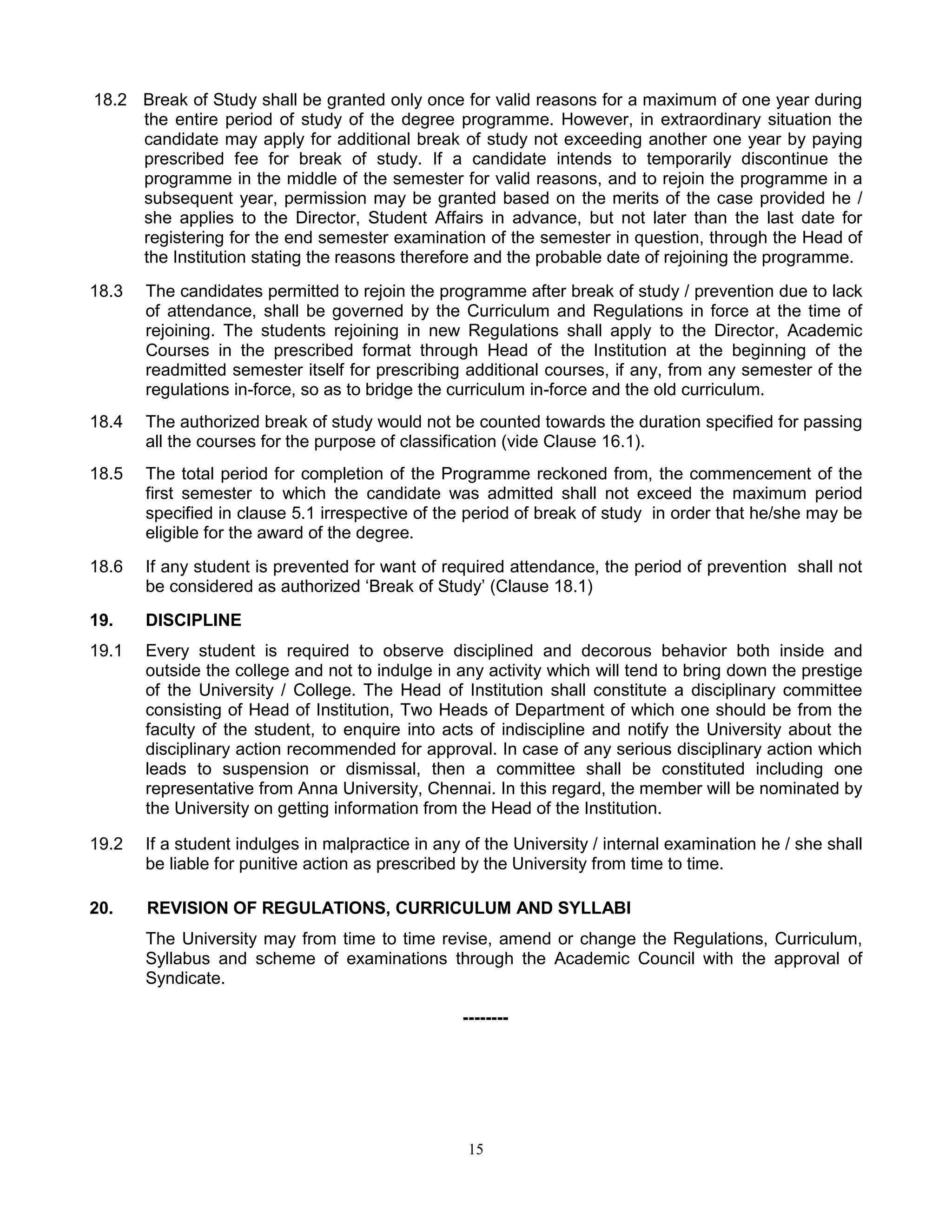 15
18.2 Break of Study shall be granted only once for valid reasons for a maximum of one year during
the entire period of study of the degree programme. However, in extraordinary situation the
candidate may apply for additional break of study not exceeding another one year by paying
prescribed fee for break of study. If a candidate intends to temporarily discontinue the
programme in the middle of the semester for valid reasons, and to rejoin the programme in a
subsequent year, permission may be granted based on the merits of the case provided he /
she applies to the Director, Student Affairs in advance, but not later than the last date for
registering for the end semester examination of the semester in question, through the Head of
the Institution stating the reasons therefore and the probable date of rejoining the programme.
18.3 The candidates permitted to rejoin the programme after break of study / prevention due to lack
of attendance, shall be governed by the Curriculum and Regulations in force at the time of
rejoining. The students rejoining in new Regulations shall apply to the Director, Academic
Courses in the prescribed format through Head of the Institution at the beginning of the
readmitted semester itself for prescribing additional courses, if any, from any semester of the
regulations in-force, so as to bridge the curriculum in-force and the old curriculum.
18.4 The authorized break of study would not be counted towards the duration specified for passing
all the courses for the purpose of classification (vide Clause 16.1).
18.5 The total period for completion of the Programme reckoned from, the commencement of the
first semester to which the candidate was admitted shall not exceed the maximum period
specified in clause 5.1 irrespective of the period of break of study in order that he/she may be
eligible for the award of the degree.
18.6 If any student is prevented for want of required attendance, the period of prevention shall not
be considered as authorized ‘Break of Study’ (Clause 18.1)
19. DISCIPLINE
19.1 Every student is required to observe disciplined and decorous behavior both inside and
outside the college and not to indulge in any activity which will tend to bring down the prestige
of the University / College. The Head of Institution shall constitute a disciplinary committee
consisting of Head of Institution, Two Heads of Department of which one should be from the
faculty of the student, to enquire into acts of indiscipline and notify the University about the
disciplinary action recommended for approval. In case of any serious disciplinary action which
leads to suspension or dismissal, then a committee shall be constituted including one
representative from Anna University, Chennai. In this regard, the member will be nominated by
the University on getting information from the Head of the Institution.
19.2 If a student indulges in malpractice in any of the University / internal examination he / she shall
be liable for punitive action as prescribed by the University from time to time.
20. REVISION OF REGULATIONS, CURRICULUM AND SYLLABI
The University may from time to time revise, amend or change the Regulations, Curriculum,
Syllabus and scheme of examinations through the Academic Council with the approval of
Syndicate.
--------
 