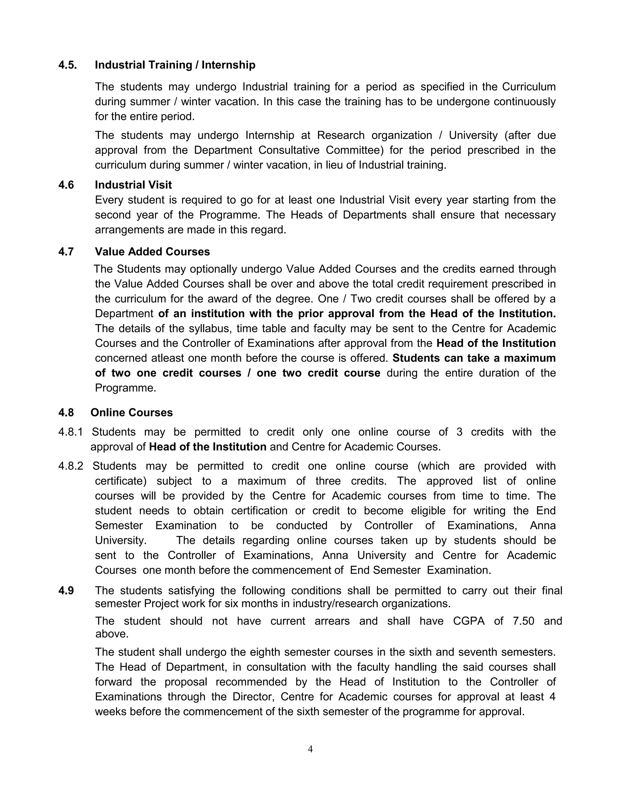 4
4.5. Industrial Training / Internship
The students may undergo Industrial training for a period as specified in the Curriculum
during summer / winter vacation. In this case the training has to be undergone continuously
for the entire period.
The students may undergo Internship at Research organization / University (after due
approval from the Department Consultative Committee) for the period prescribed in the
curriculum during summer / winter vacation, in lieu of Industrial training.
4.6 Industrial Visit
Every student is required to go for at least one Industrial Visit every year starting from the
second year of the Programme. The Heads of Departments shall ensure that necessary
arrangements are made in this regard.
4.7 Value Added Courses
The Students may optionally undergo Value Added Courses and the credits earned through
the Value Added Courses shall be over and above the total credit requirement prescribed in
the curriculum for the award of the degree. One / Two credit courses shall be offered by a
Department of an institution with the prior approval from the Head of the Institution.
The details of the syllabus, time table and faculty may be sent to the Centre for Academic
Courses and the Controller of Examinations after approval from the Head of the Institution
concerned atleast one month before the course is offered. Students can take a maximum
of two one credit courses / one two credit course during the entire duration of the
Programme.
4.8 Online Courses
4.8.1 Students may be permitted to credit only one online course of 3 credits with the
approval of Head of the Institution and Centre for Academic Courses.
4.8.2 Students may be permitted to credit one online course (which are provided with
certificate) subject to a maximum of three credits. The approved list of online
courses will be provided by the Centre for Academic courses from time to time. The
student needs to obtain certification or credit to become eligible for writing the End
Semester Examination to be conducted by Controller of Examinations, Anna
University. The details regarding online courses taken up by students should be
sent to the Controller of Examinations, Anna University and Centre for Academic
Courses one month before the commencement of End Semester Examination.
4.9 The students satisfying the following conditions shall be permitted to carry out their final
semester Project work for six months in industry/research organizations.
The student should not have current arrears and shall have CGPA of 7.50 and
above.
The student shall undergo the eighth semester courses in the sixth and seventh semesters.
The Head of Department, in consultation with the faculty handling the said courses shall
forward the proposal recommended by the Head of Institution to the Controller of
Examinations through the Director, Centre for Academic courses for approval at least 4
weeks before the commencement of the sixth semester of the programme for approval.
 