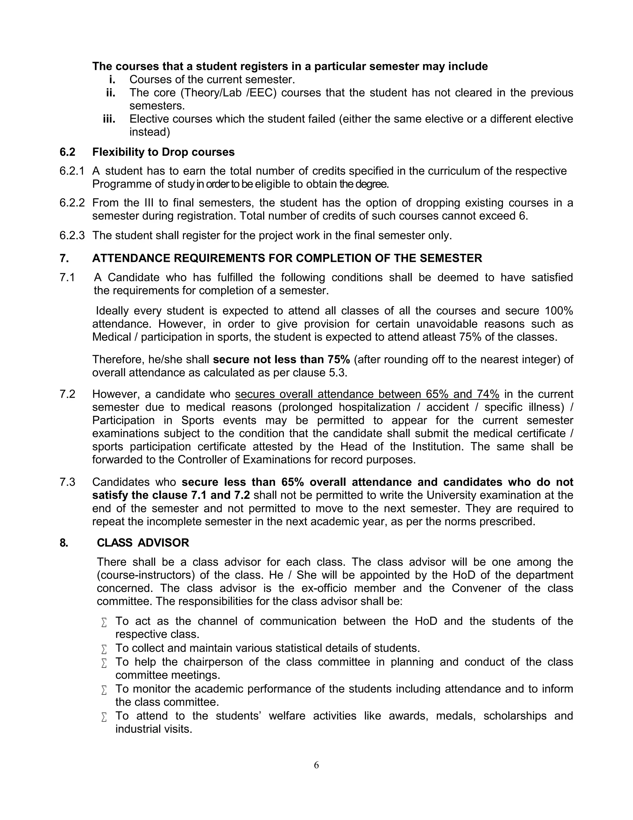 6
The courses that a student registers in a particular semester may include
i. Courses of the current semester.
ii. The core (Theory/Lab /EEC) courses that the student has not cleared in the previous
semesters.
iii. Elective courses which the student failed (either the same elective or a different elective
instead)
6.2 Flexibility to Drop courses
6.2.1 A student has to earn the total number of credits specified in the curriculum of the respective
Programme of studyinordertobeeligible to obtain thedegree.
6.2.2 From the III to final semesters, the student has the option of dropping existing courses in a
semester during registration. Total number of credits of such courses cannot exceed 6.
6.2.3 The student shall register for the project work in the final semester only.
7. ATTENDANCE REQUIREMENTS FOR COMPLETION OF THE SEMESTER
7.1 A Candidate who has fulfilled the following conditions shall be deemed to have satisfied
the requirements for completion of a semester.
Ideally every student is expected to attend all classes of all the courses and secure 100%
attendance. However, in order to give provision for certain unavoidable reasons such as
Medical / participation in sports, the student is expected to attend atleast 75% of the classes.
Therefore, he/she shall secure not less than 75% (after rounding off to the nearest integer) of
overall attendance as calculated as per clause 5.3.
7.2 However, a candidate who secures overall attendance between 65% and 74% in the current
semester due to medical reasons (prolonged hospitalization / accident / specific illness) /
Participation in Sports events may be permitted to appear for the current semester
examinations subject to the condition that the candidate shall submit the medical certificate /
sports participation certificate attested by the Head of the Institution. The same shall be
forwarded to the Controller of Examinations for record purposes.
7.3 Candidates who secure less than 65% overall attendance and candidates who do not
satisfy the clause 7.1 and 7.2 shall not be permitted to write the University examination at the
end of the semester and not permitted to move to the next semester. They are required to
repeat the incomplete semester in the next academic year, as per the norms prescribed.
8. CLASS ADVISOR
There shall be a class advisor for each class. The class advisor will be one among the
(course-instructors) of the class. He / She will be appointed by the HoD of the department
concerned. The class advisor is the ex-officio member and the Convener of the class
committee. The responsibilities for the class advisor shall be:
 To act as the channel of communication between the HoD and the students of the
respective class.
 To collect and maintain various statistical details of students.
 To help the chairperson of the class committee in planning and conduct of the class
committee meetings.
 To monitor the academic performance of the students including attendance and to inform
the class committee.
 To attend to the students’ welfare activities like awards, medals, scholarships and
industrial visits.
 