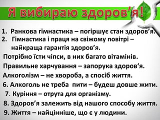 1. Ранкова гімнастика – погіршує стан здоров’я.
2. Гімнастика і праця на свіжому повітрі –
найкраща гарантія здоров’я.
Потрібно їсти чіпси, в них багато вітамінів.
Правильне харчування – запорука здоров‘я.
Алкоголізм – не хвороба, а спосіб життя.
6. Алкоголь не треба пити – будеш довше жити.
7. Куріння – отрута для організму.
8. Здоров’я залежить від нашого способу життя.
9. Життя – найцінніше, що є у людини.
 