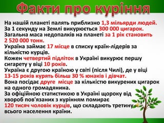 На нашій планеті палять приблизно 1,3 мільярди людей.
За 1 секунду на Землі викурюється 300 000 цигарок.
Загальна маса недопалків на планеті за 1 рік становить
2 520 000 тонн.
Україна займає 17 місце в списку країн-лідерів за
кількістю курців.
Кожен четвертий підліток в Україні викурює першу
сигарету у віці 10 років.
Україна є другою країною у світі (після Чилі), де у віці
13-15 років курять більш 30 % юнаків і дівчат.
Вона посідає друге місце за кількістю викурених цигарок
на одного громадянина.
За офіційною статистикою в Україні щороку від
хвороб пов'язаних з курінням помирає
120 тисяч чоловік курців, що складають третину
всього населення країни.
 