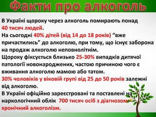В Україні щороку через алкоголь помирають понад
40 тисяч людей.
На сьогодні 40% дітей (від 14 до 18 років) “вже
причастились” до алкоголю, при тому, що існує заборона
на продаж алкоголю неповнолітнім.
Щороку фіксується близько 25-30% випадків дитячої
патології новонароджених, частою причиною чого є
вживання алкоголю мамою або татом.
30% чоловіків у віковій групі від 25 до 50 років залежні
від алкоголю.
В Україні офіційно зареєстровані та поставлені на
наркологічний облік 700 тисяч осіб з діагнозом
хронічний алкоголізм.
 