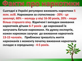 Сьогодні в Україні регулярно вживають наркотики 5
млн. осіб. Наркомани за статистикою - 20% - це
школярі, 60% – молодь у віці 16-30 років, 20% - люди
більш старшого віку. Відмічені і випадки вживання
наркотиків дітьми 6-7 років - до наркоманії їх
залучають батьки-наркомани. На думку експертів,
кожен наркоман залучає до вживання наркотиків
13-15 чоловік. Приблизна тривалість життя
наркоманів з моменту початку вживання наркотиків
складає в середньому - 4-5 років.
 
