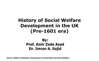 History of Social Welfare
Development in the UK
(Pre-1601 era)
Source: Walter Friedlander. Introduction to Social Work and Social Welfare.
By:
Prof. Amir Zada Asad
Dr. Imran A. Sajid
 