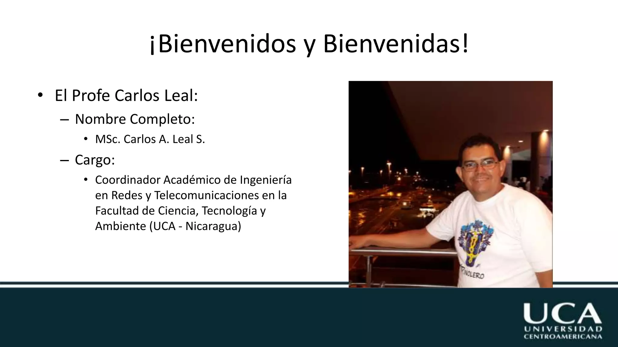 ¡Bienvenidos y Bienvenidas!
• El Profe Carlos Leal:
– Nombre Completo:
• MSc. Carlos A. Leal S.
– Cargo:
• Coordinador Académico de Ingeniería
en Redes y Telecomunicaciones en la
Facultad de Ciencia, Tecnología y
Ambiente (UCA - Nicaragua)
 