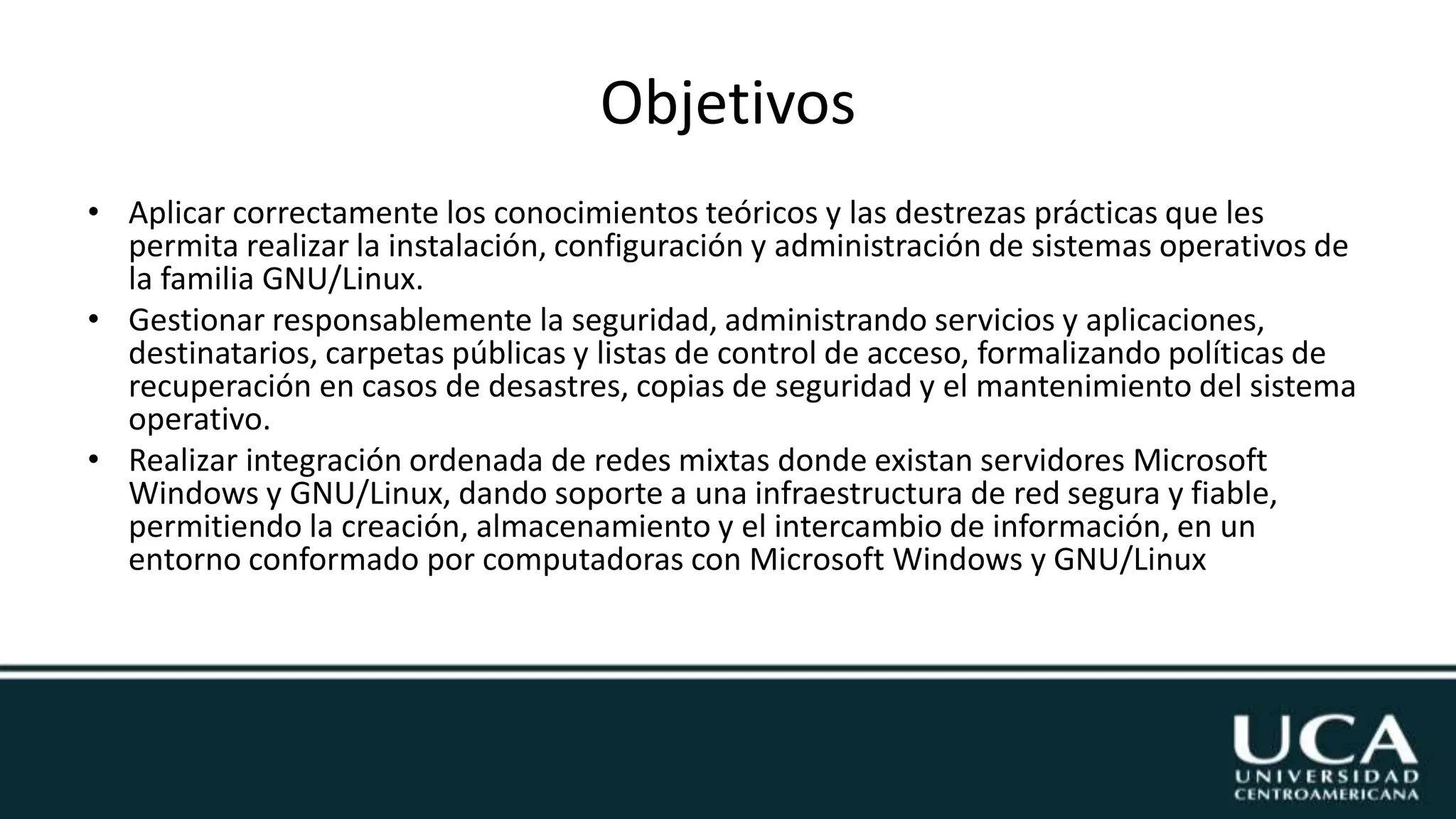 Objetivos
• Aplicar correctamente los conocimientos teóricos y las destrezas prácticas que les
permita realizar la instalación, configuración y administración de sistemas operativos de
la familia GNU/Linux.
• Gestionar responsablemente la seguridad, administrando servicios y aplicaciones,
destinatarios, carpetas públicas y listas de control de acceso, formalizando políticas de
recuperación en casos de desastres, copias de seguridad y el mantenimiento del sistema
operativo.
• Realizar integración ordenada de redes mixtas donde existan servidores Microsoft
Windows y GNU/Linux, dando soporte a una infraestructura de red segura y fiable,
permitiendo la creación, almacenamiento y el intercambio de información, en un
entorno conformado por computadoras con Microsoft Windows y GNU/Linux
 