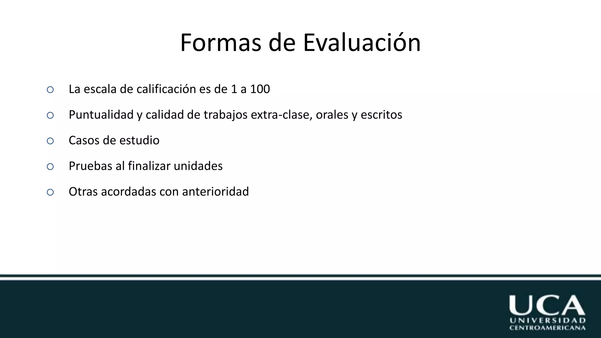 Formas de Evaluación
 La escala de calificación es de 1 a 100
 Puntualidad y calidad de trabajos extra-clase, orales y escritos
 Casos de estudio
 Pruebas al finalizar unidades
 Otras acordadas con anterioridad
 