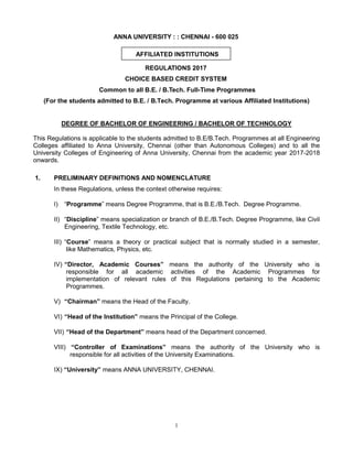 1
ANNA UNIVERSITY : : CHENNAI - 600 025
AFFILIATED INSTITUTIONS
REGULATIONS 2017
CHOICE BASED CREDIT SYSTEM
Common to all B.E. / B.Tech. Full-Time Programmes
(For the students admitted to B.E. / B.Tech. Programme at various Affiliated Institutions)
DEGREE OF BACHELOR OF ENGINEERING / BACHELOR OF TECHNOLOGY
This Regulations is applicable to the students admitted to B.E/B.Tech. Programmes at all Engineering
Colleges affiliated to Anna University, Chennai (other than Autonomous Colleges) and to all the
University Colleges of Engineering of Anna University, Chennai from the academic year 2017-2018
onwards.
1. PRELIMINARY DEFINITIONS AND NOMENCLATURE
In these Regulations, unless the context otherwise requires:
I) “Programme” means Degree Programme, that is B.E./B.Tech. Degree Programme.
II) “Discipline” means specialization or branch of B.E./B.Tech. Degree Programme, like Civil
Engineering, Textile Technology, etc.
III) “Course” means a theory or practical subject that is normally studied in a semester,
like Mathematics, Physics, etc.
IV) “Director, Academic Courses” means the authority of the University who is
responsible for all academic activities of the Academic Programmes for
implementation of relevant rules of this Regulations pertaining to the Academic
Programmes.
V) “Chairman” means the Head of the Faculty.
VI) “Head of the Institution” means the Principal of the College.
VII) “Head of the Department” means head of the Department concerned.
VIII) “Controller of Examinations” means the authority of the University who is
responsible for all activities of the University Examinations.
IX) “University” means ANNA UNIVERSITY, CHENNAI.
 