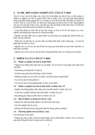 2
2. VỊ TRÍ, ĐỐI TƯỢNG NGHIÊN CỨU TÂM LÝ Y HỌC
Tâm lý y học vừa là bộ phận của y học vừa là bộ phận của tâm lý học có đối tượng và
nhiệm vụ nghiên cứu tâm lý người bệnh, tâm lý nhân viên y tế trong hoạt động phòng
bệnh, góp phần không ngừng bảo vệ và nâng cao sức khỏe thể chất tâm thần con người và
xã hội. Tâm lý y học là lĩnh vực khoa học ứng dụng của tâm lý học.Về đối tượng nghiên
cứu và vị trí của tâm lý học y học, cho đến nay vẫn còn nhiều ý kiến khác nhau. Có thể tóm
tắt những ý kiến khác nhau này thành các nhóm sau:
- Cung cấp những tri thức tâm lý học đại cương và trên cơ sở đó vận dụng vào y học,
nghiên cứu những biểu hiện tâm lý ở từng loại bệnh
- Nghiên cứu đặc điểm tâm lý người bệnh và ảnh hưởng của những đặc điểm đó lên sức
khỏe, thể lực, bệnh tật.
- Phân tích về mặt tâm lý của bản chất các bệnh thần kinh. (theo Ekpectiep – là một bộ
phận hẹp của tâm lý y học)
- Nghiên cứu vai trò của các yếu tố tâm lý trong quá trình điều trị, quá trình xuất hiện và
diễn biến của bệnh.
- Nghiên cứu vai trò của các yếu tố tâm lý trong dự phòng, bảo vệ và nâng cao sức khỏe.
3. NHIỆM VỤ CỦA TÂM LÝ Y HỌC
3.1. Nhiệm vụ nghiên cứu tâm lý người bệnh
- Nghiên cứu những biểu hiện tâm lý của bệnh. Vai trò tâm lý trong phát sinh, phát triển
của bệnh
- Ảnh hưởng của bệnh đối với tâm lý
- Sự khác nhau giữa tâm lý thường và tâm lý bệnh
- Những tác động của các yếu tố tự nhiên, xã hội lên tâm lý người bệnh
- Vai trò của tâm lý trong điều trị
- Vai trò của tâm lý trong phòng bệnh và bảo vệ sức khỏe
3.2. Nhiệm vụ nghiên cứu tâm lý thầy thuốc và nhân viên y tế
- Nghiên cứu những phẩm chất, nhân cách của thầy thuốc và nhân viên y tế
- Y đức học và phẩm chất đạo đức thầy thuốc và nhân viên y tế
- Hoạt động giao tiếp của thầy thuốc và nhân viên y tế.
3.3. Một số nhiệm vụ chung của tâm lý y học.
- Nguyên tắc, phương pháp nghiên cứu tâm lý học lâm sàng
- Các trắc nghiệm tâm lý y học.
- Những vấn đề tâm lý học trong giám định lao động, quân sự, pháp y
3.4. Nội dung nghiên cứu của tâm lý y học.
Các nội dung cơ bản gồm:
- Những quy luật cơ bản về tâm lý người bệnh, tâm lý thầy thuốc và nhân viên y tế, tâm lý
giao tiếp, không khí tâm lý trong các cơ sở điều trị
 