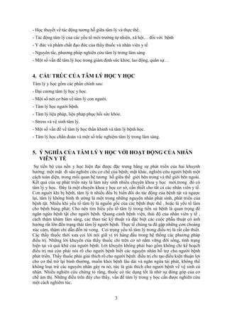 3
- Học thuyết về tác động tương hỗ giữa tâm lý và thực thể.
- Tác động tâm lý của các yếu tố môi trường tự nhiên, xã hội… đối với bệnh
- Y đức và phẩm chất đạo đức của thầy thuốc và nhân viên y tế
- Nguyên tắc, phương pháp nghiên cứu tâm lý trong lâm sàng
- Một số vấn đề tâm lý học trong giám định sức khỏe, lao động, quân sự…
4. CẤU TRÚC CỦA TÂM LÝ HỌC Y HỌC
Tâm lý y học gồm các phần chính sau:
- Đại cương tâm lý học y học.
- Một số nét cơ bản về tâm lý con người.
- Tâm lý học người bệnh.
- Tâm lý liệu pháp, liệu pháp phục hồi sức khỏe.
- Stress và vệ sinh tâm lý.
- Một số vấn đề về tâm lý học thần khinh và tâm lý bệnh học.
- Tâm lý học chẩn đoán và một số trắc nghiệm tâm lý trong lâm sàng.
5. Ý NGHĨA CỦA TÂM LÝ Y HỌC VỚI HOẠT ĐỘNG CỦA NHÂN
VIÊN Y TẾ
Sự tiến bộ của nền y học hiện đại được đặc trưng bằng sự phát triển của hai khuynh
hướng: một mặt đi sâu nghiên cứu cơ chế của bệnh; mặt khác, nghiên cứu người bệnh một
cách toàn diện, trong mối quan hệ tương hỗ giữa thế giới bên trong và thế giới bên ngoài.
Kết quả của sự phát triển này là làm nẩy sinh nhiều chuyên khoa y học mới,trong đó có
tâm lý y học. Đây là một chuyên khoa y học cơ sở, cần thiết cho tất cả các nhân viên y tế.
Con nguời khi bị bệnh, tâm lý ít nhiều đều bị biến đổi do tác động của bệnh tật và ngược
lại, tâm lý không bình th ường là một trong những nguyên nhân phát sinh, phát triển của
bệnh tật. Nhiều khi yếu tố tâm lý là nguồn gốc của các bệnh thực thể , hoặc là yếu tố làm
cho bệnh bùng phát. Cho nên tìm hiểu yếu tố tâm lý trong tiền sử bệnh là quan trọng để
ngăn ngừa bệnh tật cho người bệnh. Quang cảnh bệnh viện, thái độ của nhân viên y tế ,
cách thăm khám lâm sàng, các thao tác kỹ thuật và đặc biệt các cuộc phẫu thuật có ảnh
hưởng rất lớn đến trạng thái tâm lý người bệnh. Thực tế chúng ta đã gặp những cơn choáng
xúc cảm, thậm chí dẫn đến tử vong. Coi trọng yếu tố tâm lý trong điều trị là rất cần thiết.
Các thầy thuốc thời xưa coi lời nói giữ vị trí hàng đầu trong hệ thống các phương pháp
điều trị. Những lời khuyên của thầy thuốc chỉ trên cơ sở nắm vững đời sống, tình trạng
hiện tại và quá khứ của người bệnh. Lời khuyên không phải bao gồm không chỉ kế hoạch
điều trị mà còn phải nói rõ cho người bệnh biết các nguyên nhân hỗ trợ cho người bệnh
phát triển. Thầy thuốc phải giải thích rõ cho người bệnh: điều trị chỉ tạo điều kiện thuận lợi
cho cơ thể trở lại bình thường, muốn khỏi bệnh lâu dài và ngăn ngừa tái phát, không thể
không loại trừ các nguyên nhân gây ra nó, tức là giải thích cho người bệnh về vệ sinh cá
nhân. Nhiều nghiên cứu chứng tỏ rằng, thuốc có tác dụng tốt là nhờ sự đóng góp của cơ
chế ám thị. Những điều trên đây cho thấy, vấn đề tâm lý trong y học cần được nghiên cứu
một cách nghiêm túc.
 