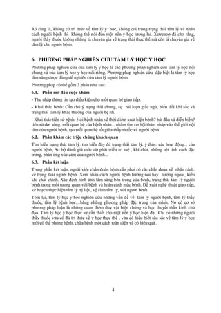 4
Rõ ràng là, không có tri thức về tâm lý y học, không coi trọng trạng thái tâm lý và nhân
cách người bệnh thì không thể nói đến một nền y học tương lai. Xetrenop đã cho rằng,
người thầy thuốc không những là chuyên gia về trạng thái thực thể mà còn là chuyên gia về
tâm lý cho người bệnh.
6. PHƯƠNG PHÁP NGHIÊN CỨU TÂM LÝ HỌC Y HỌC
Phương pháp nghiên cứu của tâm lý y học là các phương pháp nghiên cứu tâm lý học nói
chung và của tâm lý học y học nói riêng. Phương pháp nghiên cứu đặc biệt là tâm lý học
lâm sàng được dùng để nghiên cứu tâm lý người bệnh.
Phương pháp có thể gồm 3 phần như sau:
6.1. Phần mở đầu cuộc khám
- Thu nhập thông tin tạo điều kiện cho mối quan hệ giao tiếp.
- Khai thác bệnh: Cần chú ý trạng thái chung, sự rối loạn giấc ngủ, biến đổi khí sắc và
trạng thái tâm lý khác thường của người bệ nh.
- Khai thác tiền sử bệnh: Hỏi bệnh nhân về thời điểm xuất hiện bệnh? bắt đầu và diễn biến?
tiền sử đời sống, mối quan hệ của bệnh nhân... nhằm tìm cơ hội thâm nhập vào thế giới nội
tâm của người bệnh, tạo mối quan hệ tốt giữa thầy thuốc và người bệnh
6.2. Phần khám các triệu chứng khách quan
Tìm hiểu trạng thái tâm lý: tìm hiểu đầy đủ trạng thái tâm lý, ý thức, các hoạt động... của
người bệnh, Sơ bộ đánh giá mức độ phát triển trí tuệ , khí chất, những nét tính cách đặc
trưng, phản ứng xúc cảm của người bệnh...
6.3. Phần kết luận
Trong phần kết luận, ngoài việc chẩn đoán bệnh cần phải có các chẩn đoán về nhân cách,
về trạng thái người bệnh. Xem nhân cách người bệnh hướng nội hay hướng ngoại, kiểu
khí chất chính. Xác định hình ảnh lâm sàng bên trong của bệnh, trạng thái tâm lý người
bệnh trong mối tương quan với bệnh và hoàn cảnh mắc bệnh. Đề xuất nghệ thuật giao tiếp,
kế hoạch thực hiện tâm lý trị liệu, vệ sinh tâm lý, với người bệnh.
Tóm lại, tâm lý học y học nghiên cứu những vấn đề về tâm lý người bệnh, tâm lý thầy
thuốc, tâm lý bệnh học…bằng những phương pháp đặc trưng của mình. Nó có cơ sở
phương pháp luận là những quan điểm duy vật biện chứng và học thuyết thần kinh chủ
đạo. Tâm lý học y học thực sự cần thiết cho một nền y học hiện đại. Chỉ có những người
thầy thuốc vừa có đủ tri thức về y học thực thể , vừa có hiểu biết sâu sắc về tâm lý y học
mới có thể phòng bệnh, chữa bệnh một cách toàn diện và có hiệu quả .
 