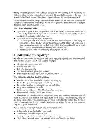 7
Những lợi ích thứ phát của bệnh là do hậu quả của căn bệnh. Những lợi ích này không can
thiệp trực tiếp trong việc bệnh xuất hiện nhưng có thể tạo điều kiện thuận lợi cho việc bệnh
kéo dài (một số bệnh nhân khó lành bệnh vì họ thích hưởng lợi ích thứ phát của bệnh)
Lợi ích thứ phát có thể có ý thức, được người bệnh biết (ví dụ làm mọi cách để ngưng làm
việc) hoặc vô thức (tránh sự bắt buộc của xã hội và gia đình, được nhìn nhận là bị bệnh,
được mọi người quan tâm, chăm sóc…)
8.4. Khái niệm bệnh nhân
 Bệnh nhân là người bị bệnh, là người đau khổ, bị rối loạn sự thoải mái về cơ thể, tâm lý
và xã hội, bị rối loạn thích nghi sinh học, tâm lý và xã hội với cảm giác bị phụ thuộc
vào bệnh, với nhận cảm tự do bị hạn chế.
 Bệnh nhân ảnh hưởng đến người xung quanh
o Gia đình: quá trình diễn tiến của căn bệnh, loại bệnh mắc phải và tính mạng của
bệnh nhân có bị đe dọa hay không? Như thế nào?... Mặt khác bệnh nhân cũng lo
lắng cho gia đình mình, sợ gia đình bị lây bệnh, ảnh hưởng kinh tế, sợ xa người
thân,…→ tình cảm giữa gia đình và bệnh nhân rất phức tạp.
o Tập thể cơ quan và xã hội: ảnh hưởng đến công tác, sản xuất…
9. ẢNH HƯỞNG CỦA BỆNH TẬT
Sự biến đổi tâm lý dưới tác động của bệnh tật và ngược lại bệnh tật chịu ảnh hưởng nhất
định của tâm lý người bệnh. Chú ý tính chất của bệnh
 Cấp tính, bán cấp tính, mãn tính
 Mức độ: nhẹ, vừa, nặng
 Thể: tiềm tàng, toàn phát
 Giai đoạn: khởi bệnh, phát bệnh, lui bệnh
 Theo chuyên khoa: nội, ngoại, sản, nhi, nhiễm, da liễu …
9.1. Bệnh làm đời sống tâm lý bị rối loạn
 Từ điềm tĩnh, tự chủ, khiêm tốn…=> cáu kỉnh, nóng nảy…
 Từ chu đáo, quan tâm mọi người…=> ích kỷ
 Từ vui tính, hoạt bát…=> đăm chiêu, uể oải, nghi bệnh
 Từ lạc quan => bi quan, tàn nhẫn
 Từ lịch sự, nhã nhặn … => khắt khe, hoạch họe người khác
 Từ có bản lĩnh, độc lập…=> bị động, mê tín
Có những bệnh chỉ làm thay đổi nhẹ về cảm xúc, song cũng có những bệnh làm biến đổi
mạnh mẽ, sâu sắc toàn bộ nhân cách người bệnh. Nhìn chung, bệnh càng nặng, càng kéo
dài thì sự biến đổi tâm lý càng trầm trọng. Tuy nhiên có khi bệnh tật lại làm thay đổi tâm lý
người bệnh theo hướng tích cực, làm cho họ yêu thương, khiêm tốn, chia sẻ, hay quan tâm,
có ý chí và quyết tâm cao hơn…
Một số cảm xúc và suy nghĩ tích cực có ở một số người bệnh:
 Ý thức nhiều về sự phục hồi hay khỏe mạnh
 Bình an hoặc cảm thấy đang thoải mái
 Ý tưởng rõ ràng hơn về những ưu tiên trong cuộc sống
 Đánh giá cao hơn chất lượng cuộc sống và những người mà họ yêu thương
 