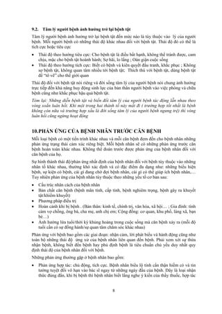 8
9.2. Tâm lý người bệnh ảnh hưởng trở lại bệnh tật
Tâm lý người bệnh ảnh hưởng trở lại bệnh tật đến mức nào là tùy thuộc vào lý của người
bệnh. Mỗi người bệnh có những thái độ khác nhau đối với bệnh tật. Thái độ đó có thể là
tích cực hoặc tiêu cực
 Thái độ theo hướng tiêu cực: Cho bệnh tật là điều bất hạnh, không thể tránh được, cam
chịu, mặc cho bệnh tật hoành hành; Sợ hãi, lo lắng ; Oán giận cuộc sống
 Thái độ theo hướng tích cực: Biết có bệnh và kiên quyết đấu tranh, khắc phục ; Không
sợ bệnh tật, không quan tâm nhiều tới bệnh tật; Thích thú với bệnh tật, dùng bệnh tật
để “tô vẽ” cho thế giới quan
Thái độ đối với bệnh tật nói riêng và đời sống tâm lý của người bệnh nói chung ảnh hưởng
trực tiếp đến khả năng huy động sinh lực của bản thân người bệnh vào việc phòng và chữa
bệnh cũng như khắc phục hậu quả bệnh tật.
Tóm lại: Những diễn bệnh tật và biến đổi tâm lý của người bệnh tác động lẫn nhau theo
vòng xoắn luân hồi. Khi một trong hai thành tố này mất đi ( trường hợp tốt nhất là bệnh
không còn nữa và trường hợp xấu là đời sống tâm lý của người bệnh ngưng trệ) thì vòng
luân hồi cũng ngừng hoạt động
10.PHẢN ỨNG CỦA BỆNH NHÂN TRƯỚC CĂN BỆNH
Mỗi loại bệnh có một tiến trình khác nhau và mỗi căn bệnh đem đến cho bệnh nhân những
phản ứng trạng thái cảm xúc riêng biệt. Mỗi bệnh nhân sẽ có những phản ứng trước căn
bệnh hoàn toàn khác nhau. Không thể đoán trước được phản ứng của bệnh nhân đối với
căn bệnh của họ.
Sự hình thành thái độ/phản ứng nhất định của bệnh nhân đối với bệnh tùy thuộc vào những
nhân tố khác nhau, thường khó xác định và có đặc điểm đa dạng như: những biểu hiện
bệnh, sự kiện có bệnh, cái gì đang chờ đợi bệnh nhân, cái gì có thể giúp ích bệnh nhân,…
Tuy nhiên phản ứng của bệnh nhân tùy thuộc theo những yếu tố cơ bản sau:
 Cấu trúc nhân cách của bệnh nhân
 Bản chất căn bệnh (bệnh mãn tính, cấp tính, bệnh nghiêm trọng, bệnh gây ra khuyết
tật/khiếm khuyết)
 Phương pháp điều trị
 Hoàn cảnh khi bị bệnh . (Bản thân: kinh tế, chính trị, văn hóa, xã hội… ; Gia đỉnh: tình
cảm vợ chồng, ông bà, cha mẹ, anh chị em; Cộng đồng: cơ quan, khu phố, làng xã, bạn
bè…)
 Ảnh hưởng lứa tuổi/thời kỳ khủng hoảng trong cuộc sống mà căn bệnh xảy ra (mỗi độ
tuổi cần có sự đồng hành/sự quan tâm chăm sóc khác nhau)
Phản ứng với bệnh bao gồm các giai đoạn: nhận cảm, lời phát biểu và hành động cũng như
toàn bộ những thái độ ứng xử của bệnh nhân liên quan đến bệnh. Phải xem xét sự thừa
nhận bệnh, không biết đến bệnh hay phủ định bệnh là tiêu chuẩn chủ yếu duy nhất quy
định thái độ của bệnh nhân đối với bệnh.
Những phản ứng thường gặp ở bệnh nhân bao gồm:
 Phản ứng hợp tác: chủ động, tích cực. Bệnh nhân biểu lộ tính cẩn thận hiếm có và tin
tưởng tuyệt đối vô hạn vào bác sĩ ngay từ những ngày đầu của bệnh. Đây là loại nhận
thức đúng đắn, khi bị bệnh thì bệnh nhân biết lắng nghe ý kiến của thầy thuốc, hợp tác
 