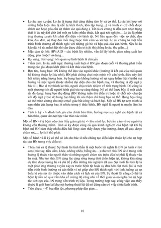 10
 Lo âu, xao xuyến: Lo âu là trạng thái căng thẳng tâm lý và cơ thể. Lo âu kết hợp với
những biểu hiện tâm lý (dễ bị kích thích, khó tập trung…) và hành vi (từ chối được
chăm sóc hoặc yêu cầu sự chăm sóc quá đáng.). Tất cả cả chúng ta đều cảm nhận trạng
thái lo âu nàykhi chờ đợi một sự kiện: phẫu thuật, kết quả xét nghiệm…Lo âu là phản
ứng thường xuyên khi phải đối diện với bệnh tật. Nó liên quan đến việc sợ chết, đau
khổ, đau đớn, sợ thay đổi mối ràng buộc tình cảm và xã hội. Lo âu chứng tỏ một tiến
trình bình thường để thích nghi với những gò bó và hậu quả của căn bệnh. Nếu lo âu
kéo dài và rất mãnh liệt thì cần được điều trị (chỉ thị chống lo âu, thư giãn…)
 Mặc cảm tội lỗi: HIV/AID – các bệnh lây nhiễm, vấn đề lây bệnh, giảm năng xuất lao
động, phụ thuộc/ vô dụng…
 Hy vọng, thất vọng: liên quan sự lành bệnh là chủ yếu
 Trầm cảm. lo âu, mất ngủ: thường xuất hiện ở BN giai đoạn cuối và thường phát triển
trong các giai đoạn kích phát và kết thúc của bệnh.
 Bực tức, hung bạo: BN không thể dựa vào người khác (thường là kết quả của mối quan
hệ không thuận lợi lúc nhỏ), BN phải chống chọi một mình với căn bệnh, điều này đòi
hỏi nhiều năng lượng hơn. Sự hung bạo không hướng về sự nguy hiểm thật (bệnh) mà
hướng về một người (hoặc nhiều) đại diện cho căn bệnh này, và thường là đội ngũ y
bác sĩ – Bác sĩ trở thành kẻ thù, người chịu trách nhiệm về tình trạng bệnh. Đó cũng là
một phương tiện để người bệnh giải tỏa sự căng thẳng. Nó có thể được bộc lộ một cách
rất đa dạng: hung bạo thụ động (BN không tuân thủ điều trị hoặc từ chối nói chuyện
với đội ngũ y bác sĩ) hung bạo bằng lời nói thậm chí hung bạo cơ thể. Hung bọa cũng
có thể minh chứng cho một cma3 giác bất công và bách hại. Một số BN tự xem mình là
nạn nhân của hung bạo, ít nhiều trong ý thức bệnh, BN nghĩ là người ta muốn làm họ
đau.
 Tính ái kỷ: chỉ dành tình yêu cho chính bản thân, hướng mọi suy nghĩ vào bệnh tật và
bản thân, quan tâm tột bực vào thân xác mình.
Một số BN vì bị bệnh nên cảm thấy giảm giá trị -> thu mình lại, bị trầm cảm và sợ người ta
không còn thương mình. Tính ái kỷ được củng cố qua kimh nghiệm của bệnh tật khi bị
bệnh mà BN cảm thấy nhiều điều hài lòng: cảm thấy được yêu thương, được đề cao, được
chăm sóc,… lợi ích thứ phát.
Một số hành vi ái kỷ có thể có ích cho bác sĩ nếu chúng tạo điều kiện thuận lợi cho sự hợp
tác của BN trong việc điều trị
 Thoái lùi và lệ thuộc: Sự thoái lùi tinh thần là một bước lùi nghĩa là BN có hành vi trẻ
con (mút tay, tiểu dầm, khóc, nhõng nhẽo, biếng ăn,…) như trẻ nhỏ BN sẽ ở trong tình
huống lệ thuộc vào người thân và những người chăm sóc (như đứa bé phải lệ thuộc vào
ba mẹ). Như trẻ nhỏ, BN càng lúc càng sống trong thời điểm hiện tại, không khả năng
dự tính được tương lai và chỉ để ý đến những trải nghiệm đã qua. Sự thoái lùi tâm lý là
một phản ứng thường xuyên xảy ra trước bệnh tật hoặc sự đau đớn. Sự thoái lùi là một
tiến trình bình thường và cần thiết vì nó giúp cho BN thích nghi với tình huống và sự
biểu lộ của nó tùy thuộc vào nhân cách và lịch sử của BN. Sự thoái lùi cũng có thể là
bệnh lý nếu nó quá trầm kha về cường độ cũng như về thời gian và nó ngăn cản sự hợp
tác tích cực của BN trong tiến trình trị liệu. Trong trường hợp này, công việc của thầy
thuốc là giới hạn lại khuynh hướng thoái lùi để nó đừng cản trở việc chữa lành bệnh.
 Trốn chạy: ->Y học dân tộc, phương pháp dân gian…
 