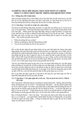 11
12.NHỮNG THAY ĐỔI TRẠNG THÁI TINH THẦN CỦA BỆNH
NHÂN VÀ THÂN NHÂN TRƯỚC THÔNG BÁO BỆNH MÃN TÍNH
12.1. Những thay đổi ở bệnh nhân
Theo Elizabeth Kubler-Ross (1926-2004), bác sĩ tâm thần Mỹ, thì tiến trình tâm lý việc BN
đối với sự việc sắp/đang chết được chia làm 5 giai đoạn và 5 giai đoạn này có thể xảy ra
theo (hay không theo) thứ tự, chúng thay đổi tùy theo cá nhân, hoàn cảnh.
12.1.1. Giai đoạn 1: từ chối và cô lập (sốc->phủ nhận)
Giai đoạn này BN không chấp nhận căn bệnh, họ nghĩ điều này không xảy ra với họ mà nó
xảy ra với người khác. Trước đau khổ phản ứng tự nhiên của con người là than phiền, trách
móc, hờn giận… Nhiều người sẵn sàng chấp nhận, nhưng có người từ khước, có người tìm
lý do, than thở hay tự đưa ra những lời giải thích hợp lý cho vấn đề của mình… Đôi khi
BN thắc mắc trước sự kiện xảy ra hay nghĩ mình không phải là người ác mà phải chịu
bệnh… Đây là phản ứng đầu tiên của BN.
 “Điều này không thể xảy ra được”
 “Không ,tôi không bị, điều đó không đúng sự thật”
 “Tại sao tôi lại bị bệnh này khi tôi còn quá trẻ?...”
……
BN có thái độ phủ nhận kết quả khám bệnh của họ, phủ định bệnh tật, không thừa nhận
bằng những cách giải thích biện minh cho kết quả theo suy nghĩ logic của cá nhân. BN từ
chỗ không tin mình bị bệnh đến không tin vào bác sĩ, nhận xét điều trị của bác sĩ. BN phải
chịu đựng một áp lực tâm lý nặng nề, một cú sốc mạnh khi thật sự phải đối diện với căn
bệnh. Tâm lý BN trong thời điểm này thường suy sụp, lo lắng, sợ hãi và buồn khổ nhưng
mức độ diễn biến tâm lý nơi họ thì có thể khác nhau. Điều này phụ thuộc vào hoàn cảnh,
vai trò, vị trí và tầm quan trọng của họ trong gia đình như thế nào.
Tóm lại việc thông báo hung tin gây một cú sốc nơi người nhận thông tin. Lúc đầu người
nhận sẽ không tin váo điều đó, từ chối sự thật của việc chẩn đoán và chối bỏ. Đó là cách để
họ tự bảo vệ trước những tin dữ (cơ chế phòng vệ tâm lý). Một số người cần ở một mình
vào thời điểm đó để chấp nhận thông tin và suy nghĩ về nó. Phải tôn trọng thời gian từ chối
sự thật vì BN sốc và họ cần thời gian để nhận rõ điều gì đã, đang xảy ra với họ.
BN và gia đình cần được giúp đỡ về mặt tâm lý để nâng đỡ, giải thích giúp cho BN có
nhận thức đúng đắn để họ tích cực điều trị bệnh.
12.1.2. Giai đoạn 2: Tức giận (giận dữ và nổi cáu. “Tại sao lại là tôi, trời ơi?, Thất là
bất công)
Nếu ở giai đoạn 1 BN phản ứng lại với thông tin mình bị bệnh như “Không, điều đó không
đúng, nó không thể xảy ra với tôi”, “Tối không thể chết được”…thì đây chính là phản ứng
tự vệ có ở tâm lý người. Tuy nhiên ở giai đoạn đầu sự phủ nhận bệnh tật không thể duy trì
được lâu thì nó chuyển sang sự giận dữ, nổi cơn thịnh nộ, đố kỵ… và câu hỏi tiếp theo của
BN là “Tại sao lại là tôi?” . Ở giai đoạn này họ có thể có sự cắt đứt liên hệ với thầy thuốc
(BN không còn muốn gặp một nhân viên y tế nào nữa) một số BN có thể ngưng điều trị.
Bác sĩ Elizabeth Kubler – Ross cho rằng: “ Giai đoạn này thật sự khó khăn cho gia đình,
bác sĩ, y tá và bạn bè… của người bệnh. Người bệnh nổi giận với Thượng Đế, với gia đình,
với bất kỳ người nào khỏe mạnh… Chúng ta không nên nghĩ sự giận dữ của họ là nhắm
riêng vào một người cụ thể nào”.
 