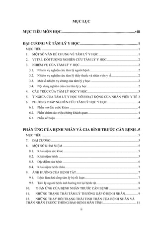 ii
MỤC LỤC
MỤC TIÊU MÔN HỌC...............................................................................viii
ĐẠI CƯƠNG VỀ TÂM LÝ Y HỌC.............................................................. 1
MỤC TIÊU........................................................................................................................ 1
1. MỘT SỐ VẤN ĐỀ CHUNG VỀ TÂM LÝ Y HỌC................................................. 1
2. VỊ TRÍ, ĐỐI TƯỢNG NGHIÊN CỨU TÂM LÝ Y HỌC....................................... 2
3. NHIỆM VỤ CỦA TÂM LÝ Y HỌC ........................................................................ 2
3.1. Nhiệm vụ nghiên cứu tâm lý người bệnh............................................................ 2
3.2. Nhiệm vụ nghiên cứu tâm lý thầy thuốc và nhân viên y tế................................. 2
3.3. Một số nhiệm vụ chung của tâm lý y học. .......................................................... 2
3.4. Nội dung nghiên cứu của tâm lý y học................................................................ 2
4. CẤU TRÚC CỦA TÂM LÝ HỌC Y HỌC............................................................... 3
5. Ý NGHĨA CỦA TÂM LÝ Y HỌC VỚI HOẠT ĐỘNG CỦA NHÂN VIÊN Y TẾ 3
6. PHƯƠNG PHÁP NGHIÊN CỨU TÂM LÝ HỌC Y HỌC...................................... 4
6.1. Phần mở đầu cuộc khám ..................................................................................... 4
6.2. Phần khám các triệu chứng khách quan.............................................................. 4
6.3. Phần kết luận....................................................................................................... 4
PHẢN ỨNG CỦA BỆNH NHÂN VÀ GIA ĐÌNH TRƯỚC CĂN BỆNH . 5
MỤC TIÊU........................................................................................................................ 5
7. ĐẠI CƯƠNG............................................................................................................. 5
8. MỘT SỐ KHÁI NIỆM.............................................................................................. 5
8.1. Khái niệm sức khỏe............................................................................................. 5
8.2. Khái niệm bệnh ................................................................................................... 5
8.3. Đặc điểm của bệnh.............................................................................................. 6
8.4. Khái niệm bệnh nhân........................................................................................... 7
9. ẢNH HƯỞNG CỦA BỆNH TẬT............................................................................. 7
9.1. Bệnh làm đời sống tâm lý bị rối loạn.................................................................. 7
9.2. Tâm lý người bệnh ảnh hưởng trở lại bệnh tật.................................................... 8
10. PHẢN ỨNG CỦA BỆNH NHÂN TRƯỚC CĂN BỆNH .................................... 8
11. NHỮNG TRẠNG THÁI TÂM LÝ THƯỜNG GẶP Ở BỆNH NHÂN................ 9
12. NHỮNG THAY ĐỔI TRẠNG THÁI TINH THẦN CỦA BỆNH NHÂN VÀ
THÂN NHÂN TRƯỚC THÔNG BÁO BỆNH MÃN TÍNH.......................................... 11
 