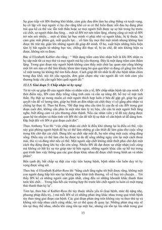 13
Sự giao tiếp với BN thường khó khăn, cảm giác đau đớn làm họ căng thẳng và tuyệt vọng,
họ cô lập với mọi người vì họ cho rằng khó có ai có thể hiểu được nỗi đau họ đang phải
trải qua kể cả thể xác lẫn tinh thần hoặc sợ mọi người biết được sự sợ hãi trong họ trước
cái chết, sợ người thân đau lòng… một số BN trở nên trầm lặng, nhưng cũng có một số BN
trở nên nói nhiều… một số khác lại bực mình vì phải nhờ vả người khác, bị lệ thuộc. họ
cảm giác mất phẩm giá, mất quyền lực… cố làm lấy mọi thứ một mình nhưng không làm
được thì trút tức giận lên những người đã giúp đỡ mình. Ở họ, xuất hiện những biểu hiện
tâm lý bắt nguồn từ những bực tức, chống đối thực tế, bị ức chế, đè nén không hiện ra
được, không nói ra được.
Bác sĩ Elizabeth Kubler cho rằng : “ Một dạng trầm cảm khó nhận biết là khi BN nhận ra
họ sắp mất tất cả mọi thứ và mọi người mà họ yêu thương. Đây là một dạng trầm cảm thầm
lặng. Trong giai đoạn này người bệnh không cảm thấy một chút lạc quan nào cũng không
một lời nói nào có thể làm khuây khỏa tâm trạng bỏ qua quá khứ và đang cố gắng tìm hiểu
về một tương lai không thể tìm hiểu được. Cách giúp đỡ tốt nhất là để cho bệnh nhân chìm
trong đau khổ, nói lời cầu nguyện, đơn giản chạm nhẹ vào người đó với tình cảm yêu
thương hoặc chỉ cần ngồi bên cạnh người đó.”
12.1.5. Giai đoạn 5: Chấp nhận và hy vọng
Từ từ với sự giúp đỡ của người thân và nhân viên y tế, BN chấp nhận bệnh tật của mình. Ở
thời điểm này, BN cảm thấy trống vắng tình cảm và cần sự nâng đỡ, hỗ trợ về mặt tinh
thần. Họ thật sự mong muốn có một người thích hợp luôn ở bên để gặp gỡ, giúp họ giải
quyết vấn đề về lương tâm, giúp họ bình an đón nhận cái chết thay vì cố gắng phủ nhận và
chống lại thực tế. Theo bà Ross, “Để đáp ứng nhu cầu tâm lý của đa số các BN trong giai
đoạn cuối đời, không cần phải là một nhà tâm lý trị liệu, chỉ cần là một người biết lắng
nghe, biết đồng cảm và yêu thương chân thành. Nếu các nhân viên y tế đã xây dựng được
quan hệ tín nhiệm và thân tình với BN thì vấn đề tiết lộ sự thât về căn bệnh sẽ dễ dàng hơn.
Đặc biệt đối với BN ở giai đoạn cuối đời”.
Theo Anthony Yeo thì “việc chấp nhận cái chết là điều khó nhưng lại là điều có thể, việc
này giải phóng người bệnh để họ có thể làm những gì cần thiết để làm giàu cho cuộc sống
trong khi chờ đợi cái chết. Đang khi sự chết sắp mất đi, họ nên sống một cuộc sống đáng
sống. Điều này có thể làm cho họ được tự do để sống những ngày còn lại một cách thoải
mái, thú vị và đáng nhớ nếu có thể. Một người sắp chết không nhất thiết phải chờ đợi một
cách thụ động đang khi họ vẫn còn sống. Nhiều BN đã đạt được sự chấp nhận cuối cùng
mà không có bất kỳ sự trợ giúp nào từ bên ngoài, những người khác cần sự hỗ trợ trong
quá trình làm việc thông qua các giai đoạn khác nhau để được chết trong bình an và nhân
phẩm”.
Bên cạnh đó, bất chấp sự thật của việc tiên lượng bệnh, bệnh nhân vẫn luôn duy trì hy
vọng được sống sót.
Theo bác sĩ Elizabeth Kubler-Ross thì “bằng cách lắng nghe tôi biết được rằng, không một
con người đang hấp hối nào lại không khao khát tình thương, vỗ về hay trò chuyện… Tôi
thấy BN kể cả những người oán giận nhất, cũng đều có những khoảnh khắc thanh thản
tước khi chết… Trong hầu hết các trường hợp thì trước khi chết người ta luôn có một trạng
thái thanh thản kỳ lạ”.
Tóm lại, theo bác sĩ Kubler-Ross thì tùy thuộc nhiều yếu tố (loại bệnh, mức độ nặng nhẹ,
phuong pháp điều trị,..) mà mỗi BN sẽ có những phản ứng khác nhau trong quá trình bệnh
tùy theo từng giai đoạn của bệnh. Các giai đoạn phản ứng trên không xảy ra theo thứ tự và
không nối tiếp nhau cách cứng nhắc, nó có thể quay đi quay lại. Những phản ứng này sẽ
tồn tại thay thế nhau, nhiều khi cùng tồn tại một lúc, nhưng cái tồn tại lâu nhất trong giai
 