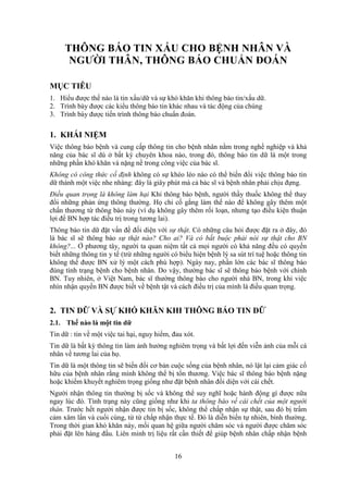16
THÔNG BÁO TIN XẤU CHO BỆNH NHÂN VÀ
NGƯỜI THÂN, THÔNG BÁO CHUẨN ĐOÁN
MỤC TIÊU
1. Hiểu được thế nào là tin xấu/dữ và sự khó khăn khi thông báo tin/xấu dữ.
2. Trình bày được các kiểu thông báo tin khác nhau và tác động của chúng
3. Trình bày được tiến trình thông báo chuẩn đoán.
1. KHÁI NIỆM
Việc thông báo bệnh và cung cấp thông tin cho bệnh nhân nằm trong nghề nghiệp và khả
năng của bác sĩ dù ở bất kỳ chuyên khoa nào, trong đó, thông báo tin dữ là một trong
những phần khó khăn và nặng nề trong công việc của bác sĩ.
Không có công thức cố định không có sự khéo léo nào có thể biến đổi việc thông báo tin
dữ thành một việc nhe nhàng: đây là giây phút mà cả bác sĩ và bệnh nhân phải chịu đựng.
Điều quan trọng là không làm hại Khi thông báo bệnh, người thầy thuốc không thể thay
đổi những phản ứng thông thường. Họ chỉ cố gắng làm thế nào để không gây thêm một
chấn thương từ thông báo này (ví dụ không gây thêm rối loạn, nhưng tạo điều kiện thuận
lợi để BN hợp tác điều trị trong tương lai).
Thông báo tin dữ đặt vấn đề đối diện với sự thật. Có những câu hỏi được đặt ra ở đây, đó
là bác sĩ sẽ thông báo sự thật nào? Cho ai? Và có bắt buộc phải nói sự thật cho BN
không?... Ở phương tây, người ta quan niệm tất cả mọi người có khả năng đều có quyền
biết những thông tin y tế (trừ những người có biểu hiện bệnh lý sa sút trí tuệ hoặc thông tin
không thể được BN xử lý một cách phù hợp). Ngày nay, phần lớn các bác sĩ thông báo
đúng tình trạng bệnh cho bệnh nhân. Do vậy, thường bác sĩ sẽ thông báo bệnh với chính
BN. Tuy nhiên, ở Việt Nam, bác sĩ thường thông báo cho người nhà BN, trong khi việc
nhìn nhận quyền BN được biết về bệnh tật và cách điều trị của mình là điều quan trọng.
2. TIN DỮ VÀ SỰ KHÓ KHĂN KHI THÔNG BÁO TIN DỮ
2.1. Thế nào là một tin dữ
Tin dữ : tin về một việc tai hại, nguy hiểm, đau xót.
Tin dữ là bất kỳ thông tin làm ảnh hưởng nghiêm trọng và bất lợi đến viễn ảnh của mỗi cá
nhân về tương lai của họ.
Tin dữ là một thông tin sẽ biến đổi cơ bản cuộc sống của bệnh nhân, nó lật lại cảm giác cố
hữu của bệnh nhân rằng mình không thể bị tổn thương. Việc bác sĩ thông báo bệnh nặng
hoặc khiếm khuyết nghiêm trọng giống như đặt bệnh nhân đối diện với cái chết.
Người nhận thông tin thường bị sốc và không thể suy nghĩ hoặc hành động gì được nữa
ngay lúc đó. Tình trạng này cũng giống như khi ta thông báo về cái chết của một người
thân. Trước hết người nhận được tin bị sốc, không thể chấp nhận sự thật, sau đó bị trầm
cảm xâm lấn và cuối cùng, từ từ chấp nhận thực tế. Đó là diễn biến tự nhiên, bình thường.
Trong thời gian khó khăn này, mối quan hệ giữa người chăm sóc và người được chăm sóc
phải đặt lên hàng đầu. Liên minh trị liệu rất cần thiết để giúp bệnh nhân chấp nhận bệnh
 