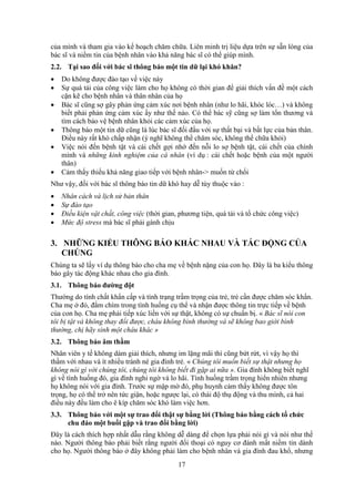 17
của mình và tham gia vào kế hoạch chăm chữa. Liên minh trị liệu dựa trên sự sẵn lòng của
bác sĩ và niềm tin của bệnh nhân vào khả năng bác sĩ có thể giúp mình.
2.2. Tại sao đối với bác sĩ thông báo một tin dữ lại khó khăn?
 Do không được đào tạo về việc này
 Sự quá tải của công việc làm cho họ không có thời gian để giải thích vấn đề một cách
cặn kẽ cho bệnh nhân và thân nhân của họ
 Bác sĩ cũng sợ gây phản ứng cảm xúc nơi bệnh nhân (như lo hãi, khóc lóc…) và không
biết phải phản ứng cảm xúc ấy như thế nào. Có thể bác sỹ cũng sợ làm tổn thương và
tìm cách bảo vệ bệnh nhân khỏi các cảm xúc của họ.
 Thông báo một tin dữ cũng là lúc bác sĩ đối đầu với sự thất bại và bất lực của bản thân.
Điều này rất khó chấp nhận (ý nghĩ không thể chăm sóc, không thể chữa khỏi)
 Việc nói đến bệnh tật và cái chết gợi nhớ đến nỗi lo sợ bệnh tật, cái chết của chính
mình và những kinh nghiệm của cá nhân (ví dụ : cái chết hoặc bệnh của một người
thân)
 Cảm thấy thiếu khả năng giao tiếp với bệnh nhân-> muốn từ chối
Như vậy, đối với bác sĩ thông báo tin dữ khó hay dễ tùy thuộc vào :
 Nhân cách và lịch sử bản thân
 Sự đào tạo
 Điều kiện vật chất, công việc (thời gian, phương tiện, quá tải và tổ chức công việc)
 Mức độ stress mà bác sĩ phải gánh chịu
3. NHỮNG KIỂU THÔNG BÁO KHÁC NHAU VÀ TÁC ĐỘNG CỦA
CHÚNG
Chúng ta sẽ lấy ví dụ thông báo cho cha mẹ về bệnh nặng của con họ. Đây là ba kiểu thông
báo gây tác động khác nhau cho gia đình.
3.1. Thông báo đường đột
Thường do tính chất khẩn cấp và tình trạng trầm trọng của trẻ, trẻ cần được chăm sóc khẩn.
Cha mẹ ở đó, đắm chìm trong tình huống cụ thể và nhận được thông tin trực tiếp về bệnh
của con họ. Cha mẹ phải tiếp xúc liền với sự thật, không có sự chuẩn bị. « Bác sĩ nói con
tôi bị tật và không thay đổi được, cháu không bình thường và sẽ không bao giời bình
thường, chị hãy sinh một cháu khác »
3.2. Thông báo âm thầm
Nhân viên y tế không dám giải thích, nhưng im lặng mãi thì cũng bứt rứt, vì vậy họ thì
thầm với nhau và ít nhiều tránh né gia đình trẻ. « Chúng tôi muốn biết sự thật nhưng họ
không nói gì với chúng tôi, chúng tôi không biết đi gặp ai nữa ». Gia đình không biết nghĩ
gì về tình huống đó, gia đình nghi ngờ và lo hãi. Tình huống trầm trọng hiển nhiên nhưng
họ không nói với gia đình. Trước sự mập mờ đó, phụ huynh cảm thấy không được tôn
trọng, họ có thể trở nên tức giận, hoặc ngược lại, có thái độ thụ động và thu mình, cả hai
điều này đều làm cho ê kíp chăm sóc khó làm việc hơn.
3.3. Thông báo với một sự trao đổi thật sự bằng lời (Thông báo bằng cách tổ chức
chu đáo một buổi gặp và trao đổi bằng lời)
Đây là cách thích hợp nhất dẫu rằng không dễ dàng để chọn lựa phải nói gì và nói như thế
nào. Người thông báo phải biết rằng người đối thoại có nguy cơ đánh mất niềm tin dành
cho họ. Người thông báo ở đây không phải làm cho bệnh nhân và gia đình đau khổ, nhưng
 