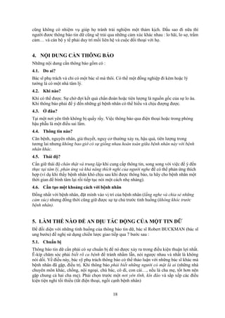 18
cũng không có nhiệm vụ giúp họ tránh trải nghiệm một thảm kịch. Dầu sao đi nữa thì
người đươc thông báo tin dữ cũng sẽ trải qua những cảm xúc khác nhau : lo hãi, lo sợ, trầm
cảm… và cán bộ y tế phải duy trì mối liên hệ và cuộc đối thoại với họ.
4. NỘI DUNG CẦN THÔNG BÁO
Những nội dung cần thông báo gồm có :
4.1. Do ai?
Bác sĩ phụ trách và chỉ có một bác sĩ mà thôi. Có thể một đồng nghiệp đi kèm hoặc lý
tưởng là có một nhà tâm lý.
4.2. Khi nào?
Khi có thể được. Sự chờ đợi kết quả chẩn đoán hoặc tiên lượng là nguồn gốc của sự lo âu.
Khi thông báo phải để ý đến những gì bệnh nhân có thể hiểu và chịu đượng được.
4.3. Ở đâu?
Tại một nơi yên tĩnh không bị quấy rầy. Việc thông báo qua điện thoại hoặc trong phòng
hậu phẫu là một điều sai lầm.
4.4. Thông tin nào?
Căn bệnh, nguyên nhân, giả thuyết, nguy cơ thường xảy ra, hậu quả, tiên lượng trong
tương lai nhưng không bao giờ có sự giống nhau hoàn toàn giữa bệnh nhân này với bệnh
nhân khác.
4.5. Thái độ?
Cần giữ thái độ chân thật và trung lập khi cung cấp thông tin, song song với việc để ý đến
thực tại tâm lý, phản ứng và khả năng thích nghi của người nghe để có thể phản ứng thích
hợp (ví dụ khi thấy bệnh nhân khó chịu sau khi được thông báo, ta hãy cho bệnh nhân một
thời gian để bình tâm lại rồi tiếp tục nói một cách nhẹ nhàng).
4.6. Cần tạo một khoảng cách với bệnh nhân
Đồng nhất với bệnh nhân, đặt mình vào vị trí của bệnh nhân (lắng nghe và chia sẻ những
cảm xúc) nhưng đồng thời cũng giữ được sự tự chủ trước tình huống (không khóc trước
bệnh nhân).
5. LÀM THẾ NÀO ĐỂ AN DỊU TÁC ĐỘNG CỦA MỘT TIN DỮ
Để đối diện với những tình huống của thông báo tin dữ, bác sĩ Robert BUCKMAN (bác sĩ
ung bướu) đề nghị sử dụng chiến lược giao tiếp qua 7 bước sau :
5.1. Chuẩn bị
Thông báo tin dữ cần phải có sự chuẩn bị để nó được xảy ra trong điều kiện thuận lợi nhất.
Ê-kíp chăm sóc phải biết rõ ca bệnh để tránh nhầm lẫn, nói ngược nhau và nhất là không
nói dối. Về điều này, bác sỹ phụ trách thông báo có thể thảo luận với những bác sĩ khác mà
bệnh nhân đã gặp, điều trị. Khi thông báo phải biết những người có mặt là ai (những nhà
chuyên môn khác, chồng, nội ngoại, chú bác, cô dì, con cái…, nếu là cha mẹ, tốt hơn nên
gặp chung cả hai cha mẹ). Phải chọn trước một nơi yên tĩnh, kín đáo và sắp xếp các điều
kiện tiện nghi tối thiểu (tắt điện thoại, ngồi cạnh bệnh nhân)
 