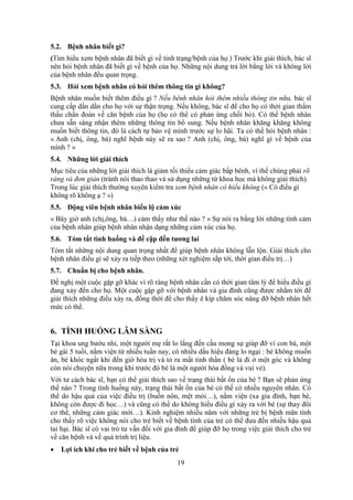 19
5.2. Bệnh nhân biết gì?
(Tìm hiểu xem bệnh nhân đã biết gì về tình trạng/bệnh của họ.) Trước khi giải thích, bác sĩ
nên hỏi bệnh nhân đã biết gì về bệnh của họ. Những nội dung trả lời bằng lời và không lời
của bệnh nhân đều quan trọng.
5.3. Hỏi xem bệnh nhân có hỏi thêm thông tin gì không?
Bệnh nhân muốn biết thêm điều gì ? Nếu bênh nhân hỏi thêm nhiều thông tin nữa, bác sĩ
cung cấp dần dần cho họ với sự thận trọng. Nếu không, bác sĩ để cho họ có thời gian thẩm
thấu chẩn đoán về căn bệnh của họ (họ có thể có phản ứng chối bỏ). Có thể bệnh nhân
chưa sẵn sàng nhận thêm những thông tin bổ sung. Nếu bệnh nhân khăng khăng không
muốn biết thông tin, đó là cách tự bảo vệ mình trước sự lo hãi. Ta có thể hỏi bệnh nhân :
« Anh (chị, ông, bà) nghĩ bệnh này sẽ ra sao ? Anh (chị, ông, bà) nghĩ gì về bệnh của
mình ? »
5.4. Những lời giải thích
Mục tiêu của những lời giải thích là giảm tối thiểu cảm giác bấp bênh, vì thế chúng phải rõ
ràng và đơn giản (tránh nói thao thao và sử dụng những từ khoa học mà không giải thích).
Trong lúc giải thích thường xuyên kiểm tra xem bệnh nhân có hiểu không (« Có điều gì
không rõ không ạ ? »)
5.5. Động viên bệnh nhân biểu lộ cảm xúc
« Bây giờ anh (chị,ông, bà…) cảm thấy như thế nào ? » Sự nói ra bằng lời những tình cảm
của bệnh nhân giúp bệnh nhân nhận dạng những cảm xúc của họ.
5.6. Tóm tắt tình huống và đề cập đến tương lai
Tóm tắt những nội dung quan trọng nhất để giúp bệnh nhân không lẫn lộn. Giải thích cho
bệnh nhân điều gì sẽ xảy ra tiếp theo (những xét nghiệm sắp tới, thời gian điều trị…)
5.7. Chuẩn bị cho bệnh nhân.
Đề nghị một cuộc gặp gỡ khác vì rõ ràng bệnh nhân cần có thời gian tâm lý để hiểu điều gì
đang xảy đến cho họ. Một cuộc gặp gỡ với bệnh nhân và gia đình cũng được nhắm tới để
giải thích những điều xảy ra, đồng thời để cho thấy ê kíp chăm sóc nâng đỡ bệnh nhân hết
mức có thể.
6. TÌNH HUỐNG LÂM SÀNG
Tại khoa ung bướu nhi, một người mẹ rất lo lắng đến cầu mong sự giúp đỡ vì con bà, một
bé gái 5 tuổi, nằm viện từ nhiều tuần nay, có nhiều dấu hiệu đáng lo ngại : bé không muốn
ăn, bé khóc ngất khi đến giờ hóa trị và tỏ ra mất tinh thần ( bé lả đi ở một góc và không
còn nói chuyện nữa trong khi trước đó bé là một người hòa đồng và vui vẻ).
Với tư cách bác sĩ, bạn có thể giải thích sao về trạng thái bất ổn của bé ? Bạn sẽ phản ứng
thế nào ? Trong tình huống này, trạng thái bất ổn của bé có thể có nhiều nguyên nhân. Có
thể do hậu quả của việc điều trị (buồn nôn, mệt mỏi…), nằm viện (xa gia đình, bạn bè,
không còn được đi học…) và cũng có thể do không hiểu điều gì xảy ra với bé (sự thay đổi
cơ thể, những cảm giác mới…). Kinh nghiệm nhiều năm với những trẻ bị bệnh mãn tính
cho thấy rõ việc không nói cho trẻ biết về bệnh tình của trẻ có thể đưa đến nhiều hậu quả
tai hại. Bác sĩ có vai trò tư vấn đối với gia đình để giúp đỡ họ trong việc giải thích cho trẻ
về căn bệnh và về quá trình trị liệu.
 Lợi ích khi cho trẻ biết về bệnh của trẻ
 