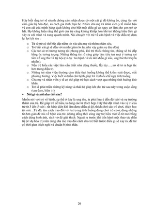 20
Hãy biết rằng trẻ sẽ nhanh chóng cảm nhận được có một cái gì đó không ổn, cùng lúc với
cảm giác bị đơn độc, xa cách gia đình, bạn bè. Nhiều cha mẹ và nhân viên y tế muốn bảo
vệ con cái của mình bằng cách không cho biết một điều gì có nguy cơ làm cho con trẻ sợ
hãi. Họ không hiểu rằng thế giới của trẻ càng khủng khiếp hơn khi trẻ không hiểu điều gì
xảy ra với mình và xung quanh mình. Nói chuyện với trẻ về căn bệnh và việc điều trị đem
lại lợi ích sau :
o Từ từ trẻ có thể biết đặt niềm tin vào cha mẹ và nhóm chăm sóc.
o Trẻ biết cái gì sẽ đến với mình (giảm lo âu, như vậy giảm sự đau đớn)
o Các trẻ có trí tưởng tượng rất phong phú, khi trẻ thiếu thông tin, chúng sẽ bù đắp
bằng óc tưởng tượng. Những thông tin rõ ràng giúp làm tiêu tan mọi ý tưởng sai
lầm về ung thư và trị liệu (ví dụ : tôi bệnh vì tôi làm điều gì xấu, ung thư thì truyền
nhiễm).
o Nếu trẻ hiểu các việc làm cần thiết như dùng thuốc, lấy tủy…, nó sẽ tỏ ra hợp tác
hơn trong điều trị.
o Những trẻ nằm viện thường cảm thấy tình huống không thể kiểm soát được, mất
phương hướng. Việc biết và hiểu căn bệnh giúp trẻ ít nhiều chế ngự tình huống.
o Cha mẹ và nhân viên y tế có thể giúp trẻ học cách vượt qua những tình huống khó
khăn.
o Trẻ sẽ phát triển những kỹ năng và thái độ giúp ích cho trẻ sau này trong cuộc sống
(can đảm, kiên trì)
 Nói gì và nói như thế nào?
Muốn nói với trẻ về bệnh, cụ thể ở đây là ung thư, ta phải lưu ý đến độ tuổi và sự trưởng
thành của trẻ. Để giúp trẻ dễ hiểu, ta dùng các từ thích hợp. Hãy thử đặt mình vào vị trí của
trẻ từ 3 đến 5 tuổi : rất hãnh diện khi làm được điều gì đó, thích chơi các trò chơi, thích học
từ mới…Từ đó, tìm cách trao đổi với trẻ trong tình huống đang chơi trò chơi, dùng những
từ đơn giản để nói về bệnh của trẻ, nhưng đồng thời cũng dạy trẻ hiểu một số từ mới bằng
cách dùng hình ảnh, sách vở để giải thích. Ngoài ra trước khi tiến hành một thao tác điều
trị (ví dụ hóa trị) nên cùng cha mẹ trao đổi cách cho trẻ biết trước điều gì sẽ xảy ra, để trẻ
có thời gian thích nghi và chuẩn bị tinh thần.
 