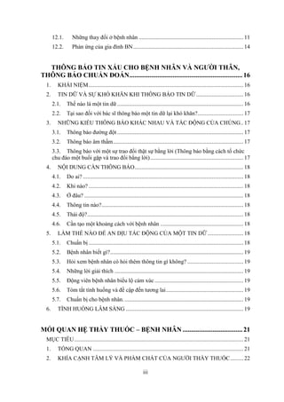 iii
12.1. Những thay đổi ở bệnh nhân ......................................................................... 11
12.2. Phản ứng của gia đình BN............................................................................. 14
THÔNG BÁO TIN XẤU CHO BỆNH NHÂN VÀ NGƯỜI THÂN,
THÔNG BÁO CHUẨN ĐOÁN....................................................................16
1. KHÁI NIỆM............................................................................................................ 16
2. TIN DỮ VÀ SỰ KHÓ KHĂN KHI THÔNG BÁO TIN DỮ................................. 16
2.1. Thế nào là một tin dữ ........................................................................................ 16
2.2. Tại sao đối với bác sĩ thông báo một tin dữ lại khó khăn?................................ 17
3. NHỮNG KIỂU THÔNG BÁO KHÁC NHAU VÀ TÁC ĐỘNG CỦA CHÚNG.. 17
3.1. Thông báo đường đột ........................................................................................ 17
3.2. Thông báo âm thầm........................................................................................... 17
3.3. Thông báo với một sự trao đổi thật sự bằng lời (Thông báo bằng cách tổ chức
chu đáo một buổi gặp và trao đổi bằng lời)................................................................. 17
4. NỘI DUNG CẦN THÔNG BÁO............................................................................ 18
4.1. Do ai? ................................................................................................................ 18
4.2. Khi nào? ............................................................................................................ 18
4.3. Ở đâu? ............................................................................................................... 18
4.4. Thông tin nào?................................................................................................... 18
4.5. Thái độ?............................................................................................................. 18
4.6. Cần tạo một khoảng cách với bệnh nhân .......................................................... 18
5. LÀM THẾ NÀO ĐỂ AN DỊU TÁC ĐỘNG CỦA MỘT TIN DỮ......................... 18
5.1. Chuẩn bị ............................................................................................................ 18
5.2. Bệnh nhân biết gì?............................................................................................. 19
5.3. Hỏi xem bệnh nhân có hỏi thêm thông tin gì không? ....................................... 19
5.4. Những lời giải thích .......................................................................................... 19
5.5. Động viên bệnh nhân biểu lộ cảm xúc.............................................................. 19
5.6. Tóm tắt tình huống và đề cập đến tương lai...................................................... 19
5.7. Chuẩn bị cho bệnh nhân.................................................................................... 19
6. TÌNH HUỐNG LÂM SÀNG .................................................................................. 19
MỐI QUAN HỆ THẦY THUỐC – BỆNH NHÂN ....................................21
MỤC TIÊU...................................................................................................................... 21
1. TỔNG QUAN ......................................................................................................... 21
2. KHÍA CẠNH TÂM LÝ VÀ PHẨM CHẤT CỦA NGƯỜI THẦY THUỐC......... 22
 