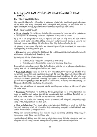 22
2. KHÍA CẠNH TÂM LÝ VÀ PHẨM CHẤT CỦA NGƯỜI THẦY
THUỐC
2.1. Tâm lý người thầy thuốc
Mối quan hệ thầy thuốc – bệnh nhân là mối quan hệ đặc biệt. Người thầy thuốc nắm toàn
bộ sức khỏe, tính mạng của người bệnh, còn người bệnh chịu sự chi phối hoàn toàn từ
người chữa bệnh. Vì vậy, người thầy thuốc có thể có một số đặc điểm tâm lý:
2.1.1. Các trạng thái tâm lý
 Tự tin và tự tôn: Tự tin là trạng thái cần thiết trong quan hệ chăm sóc mà hệ quả của nó
là việc thực thi các hành động chăm sóc, đây là mặt tích cực của sự tự tôn.
Sự tự tôn là tôn cao giá trị bản thân, có nguy cơ xuất hiện khi thầy thuốc thể hiện sự hiểu
biết của mình trước bệnh nhân, những con người xa lạ trong môi trường y khoa và các
thuật ngữ chuyên môn, không thể hiểu những điều thầy thuốc muốn chuyển tải.
Để tránh sự tự tôn, người thầy thuốc nên dành thời gian để giải thích bệnh, kế hoạch điều
trị bằng những từ rõ ràng và đơn giản.
 Bất lực: trái ngược với tự tôn. Bất lực có thể có khi người thầy thuốc đối diện với một
số bệnh nan y hoặc căn bệnh đưa đến tử vong.
Sự bất lực có thể dẫn đến hai hậu quả :
o Mệt mỏi, tuyệt vọng (« tôi không làm gì được cả »)
o Thúc đẩy người chăm sóc làm nhiều hơn, tình trạng tăng động.
Trong cả hai trường hợp, người thầy thuốc chỉ được giải tỏa với sự nâng đỡ của các đồng
nghiệp hoặc với các nhà chuyên môn khác nếu có thể.
 Chịu trách nhiệm: Trước cái chết của một bệnh nhân, trước sự bất lực để chẩn đoán
hay điều trị không hiệu quả, người thầy thuốc có thể cảm thấy chịu trách nhiệm thậm chí
mặc cảm tội lỗi. Nhưng thầy thuốc không phải là thần thánh nên không thể luôn luôn ngăn
cản được cái chết và quản lý tất cả những việc ngoài khả năng của mình. Vì thế, cần thiết
giữ một “khoảng cách gần vừa đủ” (trấn an và thấu hiểu) để bảo vệ mình khỏi những xúc
động quá mãnh liệt làm ảnh hưởng đến công việc.
Những cảm xúc đi kèm với trạng thái này là: sự thông cảm, lo lắng, sợ hãi, gắn bó, giận
dữ, phiền muộn.
 Chán nản: Phương tiện vật chất không đầy đủ, giờ giấc gò bó, số lượng bệnh nhân cần
chăm sóc quá lớn, môi trường làm việc áp lực, cảm giác thất bại, không được biết ơn và
kính trọng, phiền muộn...về lâu dài tạo nên tâm trạng chán nản.
Những cảm xúc đi kèm theo tâm trạng này là: sự mệt mỏi, mất hứng thú, căng thẳng, tuyệt
vọng, sợ hãi, tức giận thậm chí chán ghét.
 Thỏa mãn/hài lòng: Thầy thuốc cũng có thể cảm thấy hài lòng về mình khi thiết lập
được một mối quan hệ tốt với bệnh nhân, hoặc thành công trong việc chữa khỏi bệnh hoặc
có tiến bộ và cải tiến kỹ năng của mình.
Những cảm xúc đi kèm theo sự thỏa mãn/hài lòng là vui mừng, yên lòng, năng động, độ
lượng, nồng nhiệt, thông cảm, tình bằng hữu.
Người thầy thuốc không nhất thiết phải né tránh những trạng thái này, nhưng cần phải cân
bằng cảm xúc để không làm ảnh hưởng đến mối quan hệ giữa mình với bệnh nhân.
 