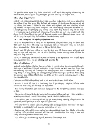 23
Khi gặp khó khăn, người thầy thuốc có thể nhờ sự hỗ trợ từ đồng nghiệp, nhóm nâng đỡ
(nhóm Balint), từ đào tạo bổ sung, thông tin qua sách hoặc tạp chí chuyên môn.
2.1.2. Hiệu ứng gương soi
Một số bệnh nhân mà người thầy thuốc tiếp xúc, phản chiếu những tình huống gần giống
như những gì bản thân người thầy thuốc đã trải nghiệm. Nó như là một tấm gương soi. Vì
vậy, những tình huống ở thời điểm hiện tại của bệnh nhân đã kích hoạt lại những yếu tố
gây đau khổ cho người thầy thuốc trong quá khứ, làm sống dậy những cảm xúc trước kia.
Chúng ta gọi đây là hiện tượng cộng hưởng. Ví dụ người thầy thuốc đã từng rất đau buồn
vì sự ra đi của mẹ do chứng bệnh tiểu đường. Chứng kiến cái chết cũng vì căn bệnh tiểu
đường ở một bệnh nhân nữ lớn tuổi, nỗi đau mất mẹ của người thầy thuốc trước kia nay lại
trỗi dậy, gây cho người thầy thuốc nỗi đau khổ và xúc động mạnh.
2.1.3. Hội chứng kiệt sức nghề nghiệp (Burn out)
Do sự tác động từ nỗi lo âu và sợ hãi của bệnh nhân, của gia đình họ, hay của chính bản
thân người thầy thuốc khi công việc hàng ngày tiếp xúc với người bệnh, cái chết, nỗi
đau… làm người thầy thuốc mệt mỏi về thể xác lẫn tinh thần.
Sự mệt mỏi thể hiện bằng những suy nghĩ ám ảnh, giận dữ, hoang mang, không có khả
năng suy nghĩ, mất nhận thức cảm xúc, các triệu chứng tâm thể như suy nhược, rối loạn ăn
uống, đau lưng, nhức đầu…
Do đó, để tránh nguy cơ cảm thấy bị xâm chiếm tâm lý bởi bệnh nhân hoặc từ chối bệnh
nhân, người thầy thuốc cần giữ khoảng cách gần vừa đủ.
2.1.4. Cơ chế phòng vệ
Mọi tình huống lo lắng đều kéo theo cơ chế tâm lý có chức năng làm cho người chăm sóc
thích nghi. Cơ chế đó có khuynh hướng bảo vệ người chăm sóc khỏi một thực tế quá đau
đớn và không chịu đựng nổi. Những cơ chế phòng vệ là vô thức và có mục đích làm giảm
căng thẳng và lo lắng, nhưng nó không giúp người thầy thuốc giải quyết vấn đề mà càng
làm cho mối quan hệ bác sĩ-bệnh nhân khó khăn, gây hiểu lầm và cuối cùng, duy trì sự đau
khổ của cả hai bên.
Chúng được thể hiện bằng những hành vi mà Martine Ruziewski đã liệt kê ra:
- Nói dối: là sự cải đổi thực tế vì tình huống thực tế quá đáng sợ - nó phản chiếu lại sự lo
hãi của bản thân không thể đối thoại với bệnh nhân.
- Bình thường hóa là làm giảm tầm quan trọng của vấn đề, chỉ tập trung vào một phần của
sự thật.
- Lảng tránh nội dung là chuyển hướng cuộc trò chuyện bằng cách nói về điều gì khác ...
nó không đem lại một câu trả lời thích hợp cho các câu hỏi của bệnh nhân.
- Tránh né bao gồm sự tránh tiếp xúc và gặp gỡ. Trong trường hợp này, bằng cách nào đó
người thầy thuốc phủ nhận sự hiện diện của người bệnh.
- Trốn chạy trước là sự mất kiểm soát, không kiềm chế được lời nói: Thầy thuốc nói ngay
lập tức tất cả mọi thứ cho bệnh nhân mà không có sự suy xét.
- Sự đồng hóa phóng chiếu: trong trường hợp này người thầy thuốc thay thế cho bệnh nhân
và phóng chiếu trên bệnh nhân một số khía cạnh của chính bản thân - đây là một loại
không phân biệt giữa bản thân và bệnh nhân.
- Việc trấn an giả nhằm che đậy thực tế, đó là một lối thoát tạm thời.
 