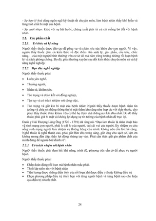 24
- Sự hợp lý hoá dùng ngôn ngữ kỹ thuật rất chuyên môn, làm bệnh nhân thấy khó hiểu và
tăng tính chất bí mật của bệnh.
- Sự cười nhạo: khác với sự hài hước, chúng xuất phát từ cử chỉ ruồng bỏ đối với bệnh
nhân.
2.2. Các phẩm chất
2.2.1. Tri thức và kỹ năng
Người thầy thuốc được đào tạo để phục vụ và chăm sóc sức khỏe cho con người. Vì vậy,
người thầy thuốc phải có kiến thức về đặc điểm tâm sinh lý, giải phẫu, cấu trúc, chức
năng… của một người bình thường trên cơ sở đó mà nắm vững những những rối loạn bệnh
lý và cách phòng chống. Do đó, phải thường xuyên trau dồi kiến thức chuyên môn và và kỹ
năng nghề nghiệp.
2.2.2. Đạo đức nghề nghiệp
Người thầy thuốc phải
 Luôn yêu nghề,
 Thương người,
 Nhân từ, khiêm tốn,
 Tôn trọng và đoàn kết với đồng nghiệp,
 Tận tụy và có trách nhiệm với công việc,
 Tôn trọng và giữ kín bí mật của bệnh nhân: Người thầy thuốc được bệnh nhân tin
tưởng và chia sẻ những thông tin bí mật thầm kín cũng như hợp tác với thầy thuốc, cho
phép thầy thuốc thăm khám trên cơ thể họ thậm chí những nơi kín đáo nhất. Do đó thầy
thuốc phải giữ bí mật và không lợi dụng sự tin tưởng của bệnh nhân để trục lợi.
Danh y Hải Thượng Lãng Ông (1720 - 1791) đã từng nói “Đạo làm thuốc là nhân thuật bảo
vệ sinh mạng con người, phải lo cái lo của người, vui cái vui của người, lấy nhiệm vụ cứu
sống sinh mạng người làm nhiệm vụ thiêng liêng của mình: không nên cầu lời, kể công.
Nghề thuốc là nghề thanh cao, phải giữ Đức cho trong sáng, giữ lòng cho sạch sẽ, làm ơn
không mong đền đáp, thấy lợi đừng nhúng tay vào. Phải cẩn thận giữ gìn phẩm chất của
mình đừng để người đời khinh rẻ”.
2.2.3. Có trách nhiệm với bệnh nhân
Người thầy thuốc phải đem hết khả năng, trình độ, phương tiện sẵn có để phục vụ người
bệnh.
Người thầy thuốc phải:
 Chẩn đoán đúng rối loạn mà bệnh nhân mắc phải.
 Thiết lập niềm tin với bệnh nhân
 Tiên lượng được những diễn biến của rối loạn khi được điều trị hoặc không điều trị
 Chọn phương pháp điều trị thích hợp với từng người bệnh và từng bệnh sao cho hiệu
quả điều trị nhanh nhất.
 