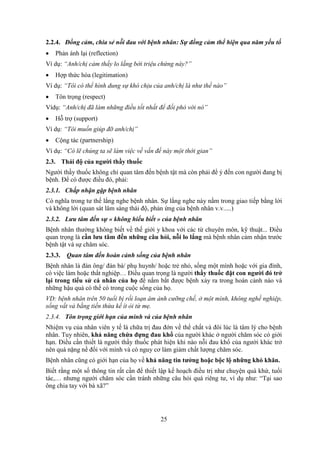 25
2.2.4. Đồng cảm, chia sẻ nỗi đau với bệnh nhân: Sự đồng cảm thể hiện qua năm yếu tố
 Phản ánh lại (reflection)
Ví dụ: “Anh/chị cảm thấy lo lắng bởi triệu chứng này?”
 Hợp thức hóa (legitimation)
Ví dụ: “Tôi có thể hình dung sự khó chịu của anh/chị là như thế nào”
 Tôn trọng (respect)
Vídụ: “Anh/chị đã làm những điều tốt nhất để đối phó với nó”
 Hỗ trợ (support)
Ví dụ: “Tôi muốn giúp đỡ anh/chị”
 Cộng tác (partnership)
Ví dụ: “Có lẽ chúng ta sẽ làm việc về vấn đề này một thời gian”
2.3. Thái độ của người thầy thuốc
Người thầy thuốc không chỉ quan tâm đến bệnh tật mà còn phải để ý đến con người đang bị
bệnh. Để có được điều đó, phải:
2.3.1. Chấp nhận gặp bệnh nhân
Có nghĩa trong tư thế lắng nghe bệnh nhân. Sự lắng nghe này nằm trong giao tiếp bằng lời
và không lời (quan sát lâm sàng thái độ, phản ứng của bệnh nhân v.v.....)
2.3.2. Lưu tâm đến sự « không hiểu biết » của bệnh nhân
Bệnh nhân thường không biết về thế giới y khoa với các từ chuyên môn, kỹ thuật... Điều
quan trọng là cần lưu tâm đến những câu hỏi, nỗi lo lắng mà bệnh nhân cảm nhận trước
bệnh tật và sự chăm sóc.
2.3.3. Quan tâm đến hoàn cảnh sống của bệnh nhân
Bệnh nhân là đàn ông/ đàn bà/ phụ huynh/ hoặc trẻ nhỏ, sống một mình hoặc với gia đình,
có việc làm hoặc thất nghiệp… Điều quan trọng là người thầy thuốc đặt con người đó trở
lại trong tiểu sử cá nhân của họ để nắm bắt được bệnh xảy ra trong hoàn cảnh nào và
những hậu quả có thể có trong cuộc sống của họ.
VD: bệnh nhân trên 50 tuổi bị rối loạn ám ảnh cưỡng chế, ở một mình, không nghề nghiệp,
sống vất vả bằng tiền thừa kế ít ỏi từ mẹ.
2.3.4. Tôn trọng giới hạn của mình và của bệnh nhân
Nhiệm vụ của nhân viên y tế là chữa trị đau đớn về thể chất và đôi lúc là tâm lý cho bệnh
nhân. Tuy nhiên, khả năng chứa đựng đau khổ của người khác ở người chăm sóc có giới
hạn. Điều cần thiết là người thầy thuốc phát hiện khi nào nỗi đau khổ của người khác trở
nên quá nặng nề đối với mình và có nguy cơ làm giảm chất lượng chăm sóc.
Bệnh nhân cũng có giới hạn của họ về khả năng tin tưởng hoặc bộc lộ những khó khăn.
Biết rằng một số thông tin rất cần để thiết lập kế hoạch điều trị như chuyện quá khứ, tuổi
tác,… nhưng người chăm sóc cần tránh những câu hỏi quá riêng tư, ví dụ như: “Tại sao
ông chia tay với bà xã?”
 