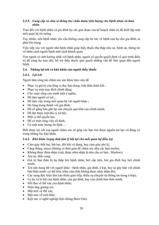 26
2.3.5. Cung cấp và chia sẻ thông tin/ chẩn đoán/ tiên lượng cho bệnh nhân và thân
nhân
Trao đổi với bệnh nhân và gia đình họ các giai đoạn của kế hoạch chữa trị để thiết lập một
mối quan hệ tin tưởng.
Tuy nhiên, nếu bệnh nhân yêu cầu không cung cấp tin tức về bệnh của họ cho gia đình, ta
phải tôn trọng.
Việc tiếp xúc với người nhà bệnh nhân giúp thầy thuốc thu thập tiểu sử, bệnh sử, thông tin
về nhân cách người bệnh một cách khách quan.
Tìm người có ảnh hưởng nhất với bệnh nhân, người có quyền quyết định về quá trình điều
trị để cùng họ trao đổi, hỗ trợ thầy thuốc giải quyết những vấn đề liên quan đến người
bệnh.
2.4. Những lợi ích và khó khăn của người thầy thuốc
2.4.1. Lợi ích
Người làm công tác chăm sóc sức khỏe làm việc để
 Phục vụ giá trị của lòng vị tha, bao dung, tinh thần đoàn kết ;
 Phục vụ một mục đích chính đáng;
 Cho cuộc sống của mình một ý nghĩa;
 Để làm người có ích ;
 Để làm việc trong mối quan hệ với người khác ;
 Do lòng trung thành với gia đình;
 Để cố gắng hàn gắn lại câu chuyện quá khứ của chính mình;
 Để đạt được một địa vị xã hội;
 Một vị thế quyền lực;
 Để có một công việc cố định;
 Có một mức lương ổn định….
Biết được lợi ích của người chăm sóc sẽ giúp các bạn tìm được nguồn trợ lực và động cơ
trong những lúc khó khăn.
2.4.2. Khó khăn (trạng thái tâm lý bất lợi cho mối quan hệ điều trị)
 Cảm giác thất bại, bất lực, đôi khi vô dụng, hay cảm giác phi lý;
 Căng thẳng, stress (không có thời gian để chăm sóc như các bạn muốn);
 Không được thừa nhận (việc được nhìn nhận là nhu cầu cơ bản , Maslow);
 Ấm ức, thất vọng;
 Giá trị bản thân bị hạ thấp bởi bệnh nhân, bởi cấp trên, bởi gia đình hay bởi chính
mình;
 Trở nên hung dữ với người khác : bệnh nhân, gia đình, ê kíp, hay tự gây hấn với chính
bản thân mình: cơ thể hóa, trầm cảm (khi không được nhìn nhận đủ);
 Các xung đột, hiểu lầm (do thiếu giao tiếp, thiếu sự chuyển tải thông tin trong ê-kíp);
 Lo âu và lo hãi của bệnh nhân, của gia đình, hay của chính bản thân mình;
 Nỗi đau về thể xác của bệnh nhân;
 Hiệu ứng gương soi;
 Mệt mỏi về thể xác;
 Mệt mỏi về tinh thần;
 Kiệt sức vì nghề nghiệp (hội chứng Burn Out).
 
