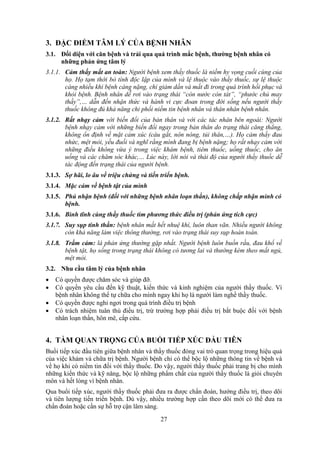 27
3. ĐẶC ĐIỂM TÂM LÝ CỦA BỆNH NHÂN
3.1. Đối diện với căn bệnh và trải qua quá trình mắc bệnh, thường bệnh nhân có
những phản ứng tâm lý
3.1.1. Cảm thấy mất an toàn: Người bệnh xem thầy thuốc là niềm hy vọng cuối cùng của
họ. Họ tạm thời bỏ tính độc lập của mình và lệ thuộc vào thầy thuốc, sự lệ thuộc
càng nhiều khi bệnh càng nặng, chỉ giảm dần và mất đi trong quá trình hồi phục và
khỏi bệnh. Bệnh nhân dễ rơi vào trạng thái “còn nước còn tát”, “phước chủ may
thầy”,… dẫn đến nhận thức và hành vi cực đoan trong đời sống nếu người thầy
thuốc không đủ khả năng chi phối niềm tin bệnh nhân và thân nhân bệnh nhân.
3.1.2. Rất nhạy cảm với biến đổi của bản thân và với các tác nhân bên ngoài: Người
bệnh nhạy cảm với những biến đổi ngay trong bản thân do trạng thái căng thẳng,
không ổn định về mặt cảm xúc (cáu gắt, nôn nóng, tủi thân,…). Họ cảm thấy đau
nhức, mệt mỏi, yếu đuối và nghĩ rằng mình đang bị bệnh nặng; họ rất nhạy cảm với
những điều không vừa ý trong việc khám bệnh, tiêm thuốc, uống thuốc, cho ăn
uống và các chăm sóc khác,… Lúc này, lời nói và thái độ của người thầy thuốc dễ
tác động đến trạng thái của người bệnh.
3.1.3. Sợ hãi, lo âu về triệu chứng và tiến triển bệnh.
3.1.4. Mặc cảm về bệnh tật của mình
3.1.5. Phủ nhận bệnh (đối với những bệnh nhân loạn thần), không chấp nhận mình có
bệnh.
3.1.6. Bình tĩnh cùng thầy thuốc tìm phương thức điều trị (phản ứng tích cực)
3.1.7. Suy sụp tinh thần: bệnh nhân mất hết nhuệ khí, luôn than vãn. Nhiều người không
còn khả năng làm việc thông thường, rơi vào trạng thái suy sụp hoàn toàn.
3.1.8. Trầm cảm: là phản ứng thường gặp nhất. Người bệnh luôn buồn rầu, đau khổ về
bệnh tật, họ sống trong trạng thái không có tương lai và thường kèm theo mất ngủ,
mệt mỏi.
3.2. Nhu cầu tâm lý của bệnh nhân
 Có quyền được chăm sóc và giúp đỡ.
 Có quyền yêu cầu đến kỹ thuật, kiến thức và kinh nghiệm của người thầy thuốc. Vì
bệnh nhân không thể tự chữa cho mình ngay khi họ là người làm nghề thầy thuốc.
 Có quyền được nghỉ ngơi trong quá trình điều trị bệnh
 Có trách nhiệm tuân thủ điều trị, trừ trường hợp phải điều trị bắt buộc đối với bệnh
nhân loạn thần, hôn mê, cấp cứu.
4. TẦM QUAN TRỌNG CỦA BUỔI TIẾP XÚC ĐẦU TIÊN
Buổi tiếp xúc đầu tiên giữa bệnh nhân và thầy thuốc đóng vai trò quan trọng trong hiệu quả
của việc khám và chữa trị bệnh. Người bệnh chỉ có thể bộc lộ những thông tin về bệnh và
về họ khi có niềm tin đối với thầy thuốc. Do vậy, người thầy thuốc phải trang bị cho mình
những kiến thức và kỹ năng, bộc lộ những phẩm chất của người thầy thuốc là giỏi chuyên
môn và hết lòng vì bệnh nhân.
Qua buổi tiếp xúc, người thầy thuốc phải đưa ra được chẩn đoán, hướng điều trị, theo dõi
và tiên lượng tiến triển bệnh. Dù vậy, nhiều trường hợp cần theo dõi mới có thể đưa ra
chẩn đoán hoặc cần sự hỗ trợ cận lâm sàng.
 