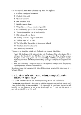 28
Cấu trúc một buổi thăm khám bệnh được hợp thành bởi 14 yếu tố:
1. Chuẩn bị không gian thăm khám
2. Chuẩn bị chính mình
3. Quan sát bệnh nhân
4. Đón chào bệnh nhân
5. Bắt đầu cuộc trò chuyện
6. Chấp nhận và vượt quan rào cản về giao tiếp
7. Có cái nhìn tổng quát về vấn đề của bệnh nhân
8. Thương lượng những vấn đề nào là ưu tiên
9. Phát triển chủ đề câu chuyện
10. Thiết lập hoàn cảnh sống của bệnh nhân
11. Thiết lập mạng lưới an toàn
12. Tìm kiếm và lựa chọn những gì xảy ra trong hiện tại
13. Thảo luận các kế hoạch điều trị
14. Kết thúc cuộc nói chuyện
Tuân thủ và sử dụng hiệu quả các yếu tố cấu trúc của các cuộc thăm khám:
 Người thầy thuốc cho bệnh nhân một cảm giác họ đã được lắng nghe và được bày tỏ
mối quan tâm lớn của họ, cảm thấy được tôn trọng, quan tâm, đồng cảm; họ cung cấp
thông tin, nói lên bằng sự hiểu biết của mình về bệnh mà không bị phê phán; được thể
hiện cũng như phản ánh những cảm xúc bằng ngôn ngữ của họ về câu chuyện của bản
thân.
 Thời gian khám bệnh không quan trọng so với nhận thức của bệnh nhân rằng họ đang
tập trung và đang hiểu một cách chính xác.
Người thầy thuốc giải thích cho bệnh nhân về bệnh tật của họ, cho bệnh nhân thông tin và
kế hoạch điều trị.
5. CÁC KÊNH TIẾP XÚC TRONG MỐI QUAN HỆ GIỮA THẦY
THUỐC VÀ BỆNH NHÂN
5.1. Kênh cảm xúc: chuyển cảm (transfer) và chống chuyển cảm (contransfer)
Chuyển cảm phản chiếu cách thức quan hệ mà bệnh nhân được cha mẹ hoặc những người
trong gia đình chăm sóc trong quá khứ. Ví dụ: bệnh nhân là người được mẹ bảo bọc khi
còn nhỏ, chờ bác sĩ trấn an và bảo vệ như là một người mẹ. Vì trong quá khứ, anh ta có
cảm giác an toàn khi có mẹ bên cạnh.
 