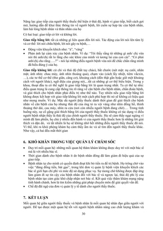 30
Năng lực giao tiếp của người thầy thuốc thể hiện ở thái độ, hành vi giao tiếp, biết cách gợi
mở, hướng dẫn để khai thác thông tin về người bệnh, lôi cuốn sự hợp tác của bệnh nhân,
làm hài lòng bệnh nhân và thân nhân của họ
Có hai loại: giao tiếp có lời và không lời.
Giao tiếp bằng lời: tất cả những gì liên quan đến lời nói. Tác động của lời nói lên tâm lý
và cơ thể: lời nói chữa bệnh, lời nói gây ra bệnh,…
 Động viên khuyến khích như: “à”, “vâng”
 Phản ánh lại cảm xúc của bệnh nhân. Ví dụ: “Tôi thấy rằng từ những gì anh/ chị vừa
nói thì anh/chị rất lo lắng cho sức khỏe của mình và tương lai của con cái”. “Có phải
anh/chị cho rằng…..?” - nói lại những điều người bệnh vừa nói để chắc chắn rằng mình
đã hiểu đúng ý của họ.
Giao tiếp không lời: cử chỉ và thái độ (bắt tay chào), bắt chước (nét mặt: nụ cười, nhăn
mặt; ánh nhìn: chau mày, ánh nhìn thoáng qua), chạm vào (cách lấy nhiệt, tiêm vắcxin,
…), các tư thế cơ thể (thư giãn, căng cơ), khoảng cách (đến thật gần hoặc giữ một khoảng
cách với người khác), ngữ điệu của giọng nói,...tất cả những gì cơ thể biểu hiện. Trong y
khoa, thoạt đầu ta có thể nghĩ là giao tiếp bằng lời là quan trọng nhất. Ta có thể tự nhủ:
điều quan trọng là cung cấp thông tin rõ ràng về căn bệnh cho bệnh nhân, chẩn đoán bệnh,
và giải thích cho bệnh nhân phải điều trị như thế nào. Tuy nhiên nếu giao tiếp bằng lời
không được kết hợp với giao tiếp không lời một cách phù hợp thì nó sẽ không có hiệu quả
như mong muốn. Ví dụ: Mặc dù người thầy thuốc dành thời gian để giải thích cho bệnh
nhân về căn bệnh của họ nhưng thái độ của ông tỏ ra vội vàng như nhìn đồng hồ, thỉnh
thoảng thở dài, cau mày, nhìn ra cửa (nơi còn nhiều người bệnh đang chờ).… Trong tình
huống này, sự cố gắng giải thích bằng lời của người thầy thuốc không có tác dụng vì điều
người bệnh nhận thấy là thái độ của chính người thầy thuốc. Họ sẽ cảm thấy ngại ngùng vì
mình đã làm phiền, họ chú ý nhiều đến hành vi của người thầy thuốc hơn là những lời giải
thích và dặn dò, và tất nhiên là họ sẽ không nhớ hết những điều người thầy thuốc đã nói.
Vì thế, khi ra khỏi phòng khám họ cảm thấy ấm ức và sẽ tìm đến người thầy thuốc khác.
Như vậy, cả hai đều mất thời gian
6. KHÓ KHĂN TRONG VIỆC QUẢN LÝ CHĂM SÓC
 Duy trì mối quan hệ: những mối quan hệ thăm khám không được duy trì với một bác sĩ
mà là với nhiều bác sĩ.
 Thời gian dành cho bệnh nhân ít do bệnh nhân đông đã làm giảm đi hiệu quả của sự
giao tiếp.
 Bệnh nhân tự cho mình có quyền định đoạt khi bỏ tiền ra để trị bệnh. Họ trông chờ vào
việc “đáng đồng tiền, bát gạo”, trong khi đơn vị quản lý bệnh viện khuyến khích các
bác sĩ giới hạn chi phí và mức độ sử dụng phục vụ. Sự mong chờ không được đáp ứng
làm giảm đi sự tin cậy của bệnh nhân đối với bác sĩ và ngược lại, thái độ phi lý của
bệnh nhân tạo cảm giác khó chấp nhận nơi bác sĩ. Kết quả việc thăm khám mang nặng
tính hành chánh, hơn là tìm kiếm những giải pháp chuyên môn để giải quyết vấn đề.
 Chế độ đãi ngộ của đơn vị quản lý y tế dành cho người thầy thuốc.
7. KẾT LUẬN
Mối quan hệ giữa người thầy thuốc và bệnh nhân là mối quan hệ nhân đạo giữa người với
người. Để tạo được một quan hệ tốt với người bệnh nhằm nâng cao chất lượng khám và
 