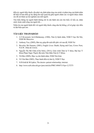 31
điều trị, người thầy thuốc cần phải xác định phản ứng của mình và phản ứng của bệnh nhân
để hiểu rõ hơn điều gì tác động lên mối quan hệ giữa người chăm sóc và người được chăm
sóc để cải thiện sự trải nghiệm của mỗi người.
Tìm hiểu thông tin người bệnh không chỉ là căn bệnh mà còn tìm hiểu về tiểu sử, nhân
cách, hoàn cảnh sống của người đó…
Niềm tin của người bệnh đối với người thầy thuốc cũng như hệ thống y tế sẽ giúp việc điều
trị đạt hiệu quả cao.
TÀI LIỆU THAM KHẢO
1. A.V.Kvaxencô, Iu.G.Dubakarep, (1980), Tâm lý bệnh nhân, NXB Y học Hà Nội,
NXB Mr Maxcơva.
2. Anthony Yeo, (2005), Bàn tay giúp đỡ-cách đối phó với nan đề, NXB Trẻ
3. Beverley Mc.Namara, (2001), Fragile Lives: Death, Dying and Care, Crows Nest,
N.S.W: Allen & Unwin.
4. Nguyễn Thị Mỹ Châu (Chủ biên), (2011), Giáo trình Tâm lý Y khoa, Đại học Y
Khoa Phạm Ngọc Thạch, Bộ môn Tâm thần-Tâm lý Y Khoa.
5. Vũ Đức (2009), Mục vụ cho bệnh nhân, NXB Tôn Giáo
6. Võ Văn Bản (2002), Thực hành điều trị tâm lý, NXB Y Học
7. S.D.Gold & M.Lipkin, The doctor- patient relationship, internet,
8. http://www.ncbi.nlm.nih.gov/pmc/articles/PMC1496871/#!po=2.27273
 
