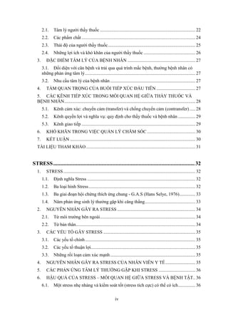 iv
2.1. Tâm lý người thầy thuốc ................................................................................... 22
2.2. Các phẩm chất ................................................................................................... 24
2.3. Thái độ của người thầy thuốc............................................................................ 25
2.4. Những lợi ích và khó khăn của người thầy thuốc ............................................. 26
3. ĐẶC ĐIỂM TÂM LÝ CỦA BỆNH NHÂN ........................................................... 27
3.1. Đối diện với căn bệnh và trải qua quá trình mắc bệnh, thường bệnh nhân có
những phản ứng tâm lý................................................................................................ 27
3.2. Nhu cầu tâm lý của bệnh nhân .......................................................................... 27
4. TẦM QUAN TRỌNG CỦA BUỔI TIẾP XÚC ĐẦU TIÊN.................................. 27
5. CÁC KÊNH TIẾP XÚC TRONG MỐI QUAN HỆ GIỮA THẦY THUỐC VÀ
BỆNH NHÂN.................................................................................................................. 28
5.1. Kênh cảm xúc: chuyển cảm (transfer) và chống chuyển cảm (contransfer) ..... 28
5.2. Kênh quyền lợi và nghĩa vụ: quy định cho thầy thuốc và bệnh nhân ............... 29
5.3. Kênh giao tiếp ................................................................................................... 29
6. KHÓ KHĂN TRONG VIỆC QUẢN LÝ CHĂM SÓC .......................................... 30
7. KẾT LUẬN ............................................................................................................. 30
TÀI LIỆU THAM KHẢO............................................................................................... 31
STRESS..........................................................................................................32
1. STRESS................................................................................................................... 32
1.1. Định nghĩa Stress .............................................................................................. 32
1.2. Ba loại hình Stress............................................................................................. 32
1.3. Ba giai đoạn hội chứng thích ứng chung - G.A.S (Hans Selye, 1976).............. 33
1.4. Năm phản ứng sinh lý thưởng gặp khi căng thẳng............................................ 33
2. NGUYÊN NHÂN GÂY RA STRESS .................................................................... 34
2.1. Từ môi trường bên ngoài................................................................................... 34
2.2. Từ bản thân........................................................................................................ 34
3. CÁC YẾU TỐ GÂY STRESS ................................................................................ 35
3.1. Các yếu tố chính................................................................................................ 35
3.2. Các yếu tố thuận lợi........................................................................................... 35
3.3. Những rối loạn cảm xúc mạnh.......................................................................... 35
4. NGUYÊN NHÂN GÂY RA STRESS CỦA NHÂN VIÊN Y TẾ.......................... 35
5. CÁC PHẢN ỨNG TÂM LÝ THƯỜNG GẶP KHI STRESS ................................ 36
6. HẬU QUẢ CỦA STRESS – MỐI QUAN HỆ GIỮA STRESS VÀ BỆNH TẬT.. 36
6.1. Một stress nhẹ nhàng và kiểm soát tốt (stress tích cực) có thể có ích............... 36
 