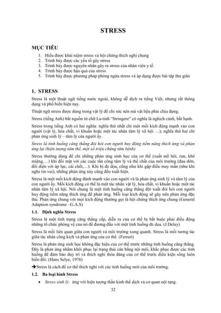 32
STRESS
MỤC TIÊU
1. Hiểu được khái niệm stress và hội chứng thích nghi chung
2. Trình bày được các yếu tố gây stress
3. Trình bày được nguyên nhân gây ra stress của nhân viên y tế.
4. Trình bày được hậu quả của stress
5. Trình bày được phương pháp phòng ngừa stress và áp dụng được bài tập thư giãn
1. STRESS
Stress là một thuật ngữ tiếng nước ngoài, không dễ dịch ra tiếng Việt, nhưng rất thông
dụng và phổ biến hiện nay.
Thuật ngữ stress được dùng trong vật lý để chỉ sức nén mà vật liệu phải chịu đựng.
Stress (tiếng Anh) bắt nguồn từ chữ La-tinh “Stringere” có nghĩa là nghịch cảnh, bất hạnh.
Stress trong tiếng Anh có hai nghĩa: nghĩa thứ nhất chỉ một mối kích động mạnh vào con
người (vật lý, hóa chất, vi khuẩn hoặc một tác nhân tâm lý xã hội …); nghĩa thứ hai chỉ
phản ứng sinh lý – tâm lý của người ấy.
Stress là tình huống căng thẳng đòi hỏi con người huy động tiềm năng thích ứng và phản
ứng lại (hiện tượng tâm thể, một số triệu chứng tâm bệnh).
Stress thường dùng để chỉ những phản ứng sinh học của cơ thể (xuất mồ hôi, run, khô
miệng,…) khi đối mặt với các cuộc tấn công tâm lý và thể chất của môi trường (đau đớn,
đối diện với áp lực, cái chết,…). Khi bị đe dọa, cũng như khi gặp điều may mắn (như khi
nghe tin vui), những phản ứng này cũng đều xuất hiện.
Stress là một mối kích động đánh mạnh vào con người và là phản ứng sinh lý và tâm lý của
con người ấy. Mối kích động có thể là một tác nhân vật lý, hóa chất, vi khuẩn hoặc một tác
nhân tâm lý xã hội. Nói chung là một tình huống căng thẳng đột xuất đòi hỏi con người
huy động tiềm năng thích ứng để phản ứng. Mỗi loại kích động sẽ gây nên phản ứng đặc
thù. Phản ứng chung với mọi kích động thường gọi là hội chứng thích ứng chung (General
Adaption syndrome –G.A.S)
1.1. Định nghĩa Stress
Stress là một tình trạng căng thẳng cấp, diễn ra của cơ thể bị bắt buộc phải điều động
những tổ chức phòng vệ của nó để đương đầu với một tình huống đe dọa. (J.Delay)
Stress là mối liên quan giữa con người và môi trường xung quanh. Stress là mối tương tác
giữa tác nhân công kích và phản ứng của cơ thể. (Ferreri)
Stress là phản ứng sinh học không đặc hiệu của cơ thể trước những tình huống căng thẳng.
Đây là phản ứng nhằm khôi phục lại trạng thái cân bằng nội môi, khắc phục được các tình
huống để đảm bảo duy trì và thích nghi thỏa đáng của cơ thể trước điều kiện sống luôn
biến đổi. (Hans Selye, 1976)
Stress là cách để cơ thể thích nghi với các tình huống mới của môi trường.
1.2. Ba loại hình Stress
 Stress sinh lý: ứng với hiện tượng thần kinh thể dịch và cơ quan nội tạng.
 