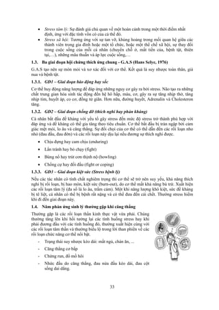 33
 Stress tâm lý: Sự đánh giá chủ quan về một hoàn cảnh trong một thời điểm nhất
định, ứng với đặc tính vốn có của cả thể đó.
 Stress xã hội: Tương ứng với sự tan vỡ, khủng hoảng trong mối quan hệ giữa các
thành viên trong gia đình hoặc một tổ chức, hoặc một thể chế xã hội, sự thay đổi
trong cuộc sống của mỗi cá nhân (chuyển chỗ ở, mất tiền của, bệnh tật, thiên
tại,…), những mâu thuẫn và áp lực cuộc sống,…
1.3. Ba giai đoạn hội chứng thích ứng chung - G.A.S (Hans Selye, 1976)
G.A.S tạo nên sự mòn mỏi và xơ xác đối với cơ thể. Kết quả là suy nhược toàn thân, già
nua và bệnh tật.
1.3.1. GĐ1 – Giai đoạn báo động hay sốc
Cơ thể huy động năng lượng để đáp ứng những nguy cơ gây ra bởi stress. Não tạo ra những
chất trung gian hóa sinh tác động đến hệ hô hấp, máu, cơ, gây ra sự tăng nhịp thở, tăng
nhịp tim, huyết áp, co cơ, đồng tử giãn. Hơn nữa, đường huyết, Adrenalin và Cholesteron
tăng.
1.3.2. GĐ2 – Giai đoạn chống đỡ (thích nghi hay phản kháng)
Cá nhân bắt đầu đề kháng với yếu tố gây stress đến mức độ stress trở thành phù hợp với
đáp ứng và đề kháng có thể gia tăng theo tiêu chuẩn. Cơ thể bắt đầu bị tràn ngập bởi cảm
giác mệt mỏi, lo âu và căng thẳng. Sự đối chọi của cơ thể có thể dẫn đến các rối loạn nho
nhỏ (đau đầu, đau đớn) và các rối loạn này dịu lại nếu đương sự thích nghi được.
 Chịu đựng hay cam chịu (enduring)
 Lẩn tránh hay bỏ chạy (fight)
 Bùng nổ hay trút cơn thịnh nộ (howling)
 Chống cự hay đối đầu (fight or coping)
1.3.3. GĐ3 – Giai đoạn kiệt sức (Stress bệnh lý)
Nếu các tác nhân có tính chất nghiêm trọng thì cơ thể sẽ trở nên suy yếu, khả năng thích
nghi bị rối loạn, bị hao mòn, kiệt sức (burn-out), do cơ thể mất khả năng bù trừ. Xuất hiện
các rối loạn tâm lý (đa số là lo âu, trầm cảm). Một khi năng lượng khô kiệt, sức đề kháng
bị tê liệt, cá nhân có thể bị bệnh rất nặng và có thể đưa đến cái chết. Thường stress hiếm
khi đi đến giai đoạn này.
1.4. Năm phản ứng sinh lý thưởng gặp khi căng thẳng
Thường gặp là các rối loạn thần kinh thực vật vừa phải. Chúng
thường tăng lên khi hồi tưởng lại các tình huống stress hay khi
phải đương đầu với các tình huống đó, thường xuất hiện cùng với
các rối loạn tâm thần và thường biểu lộ trong lời than phiền về các
rối loạn chức năng cơ thể nổi bật.
- Trạng thái suy nhược kéo dài: mất ngủ, chán ăn, ...
- Căng thẳng cơ bắp
- Chứng run, đổ mồ hôi
- Nhức đầu do căng thẳng, đau nửa đầu kéo dài, đau cột
sống dai dẳng.
 