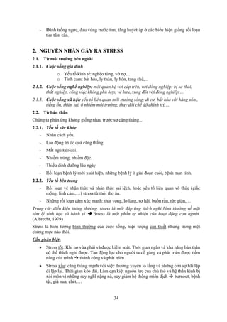 34
- Đánh trống ngực, đau vùng trước tim, tăng huyết áp ở các biểu hiện giống rối loạn
tim tâm căn.
2. NGUYÊN NHÂN GÂY RA STRESS
2.1. Từ môi trường bên ngoài
2.1.1. Cuộc sống gia đình
o Yếu tố kinh tế: nghèo túng, vỡ nợ,…
o Tình cảm: bất hòa, ly thân, ly hôn, tang chế,...
2.1.2. Cuộc sống nghề nghiệp: mối quan hệ với cấp trên, với đồng nghiệp: bị sa thải,
thất nghiệp, công việc không phù hợp, về hưu, xung đột với đồng nghiệp,…
2.1.3. Cuộc sống xã hội: yếu tố liên quan môi trường sống: di cư, bất hòa với hàng xóm,
tiếng ồn, thiên tai, ô nhiễm môi trường, thay đổi chế độ chính trị,…
2.2. Từ bản thân
Chúng ta phản ứng không giống nhau trước sự căng thẳng...
2.2.1. Yếu tố sức khỏe
- Nhân cách yếu.
- Lao động trí óc quá căng thẳng.
- Mất ngủ kéo dài.
- Nhiễm trùng, nhiễm độc.
- Thiếu dinh dưỡng lâu ngày
- Rối loạn bệnh lý mới xuất hiện, những bệnh lý ở giai đoạn cuối, bệnh mạn tính.
2.2.2. Yếu tố bên trong
- Rối loạn về nhận thức và nhận thức sai lệch, hoặc yếu tố liên quan vô thức (giấc
mộng, linh cảm,…) stress từ thời thơ ấu.
- Những rối loạn cảm xúc mạnh: thất vọng, lo lắng, sợ hãi, buồn rầu, tức giận,…
Trong các điều kiện thông thường, stress là một đáp ứng thích nghi bình thường về mặt
tâm lý sinh học và hành vi  Stress là một phần tự nhiên của hoạt động con người.
(Albrecht, 1979)
Stress là hiện tượng bình thường của cuộc sống, hiện tượng cần thiết nhưng trong một
chừng mực nào thôi.
Cần phân biệt:
 Stress tốt: Khi nó vừa phải và được kiểm soát. Thời gian ngắn và khả năng bản thân
có thể thích nghi được. Tạo động lực cho người ta cố gắng và phát triển được tiềm
năng của mình  thành công và phát triển.
 Stress xấu: căng thẳng mạnh với việc thường xuyên lo lắng và những cơn sợ hãi lặp
đi lặp lại. Thời gian kéo dài. Làm cạn kiệt nguồn lực của chủ thể và hệ thần kinh bị
xói mòn vì những suy nghĩ nặng nề, suy giảm hệ thống miễn dịch  burnout, bệnh
tật, già nua, chết,…
 