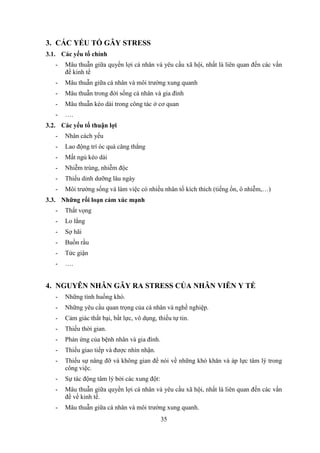 35
3. CÁC YẾU TỐ GÂY STRESS
3.1. Các yếu tố chính
- Mâu thuẫn giữa quyền lợi cá nhân và yêu cầu xã hội, nhất là liên quan đến các vấn
đề kinh tế
- Mâu thuẫn giữa cá nhân và môi trường xung quanh
- Mâu thuẫn trong đời sống cá nhân và gia đình
- Mâu thuẫn kéo dài trong công tác ở cơ quan
- ….
3.2. Các yếu tố thuận lợi
- Nhân cách yếu
- Lao động trí óc quá căng thẳng
- Mất ngủ kéo dài
- Nhiễm trùng, nhiễm độc
- Thiếu dinh dưỡng lâu ngày
- Môi trường sống và làm việc có nhiều nhân tố kích thích (tiếng ồn, ô nhiễm,…)
3.3. Những rối loạn cảm xúc mạnh
- Thất vọng
- Lo lắng
- Sợ hãi
- Buồn rầu
- Tức giận
- ….
4. NGUYÊN NHÂN GÂY RA STRESS CỦA NHÂN VIÊN Y TẾ
- Những tình huống khó.
- Những yêu cầu quan trọng của cá nhân và nghề nghiệp.
- Cảm giác thất bại, bất lực, vô dụng, thiếu tự tin.
- Thiếu thời gian.
- Phản ứng của bệnh nhân và gia đình.
- Thiếu giao tiếp và được nhìn nhận.
- Thiếu sự nâng đỡ và không gian để nói về những khó khăn và áp lực tâm lý trong
công việc.
- Sự tác động tâm lý bởi các xung đột:
- Mâu thuẫn giữa quyền lợi cá nhân và yêu cầu xã hội, nhất là liên quan đến các vấn
đề về kinh tế.
- Mâu thuẫn giữa cá nhân và môi trường xung quanh.
 