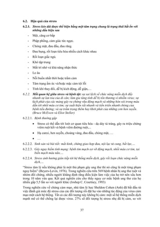 37
6.2. Hậu quả của stress
6.2.1. Stress kéo dài được thể hiện bằng một tâm trạng chung là trạng thái bất ổn với
những dấu hiệu sau
- Mệt, căng cơ bắp
- Phập phồng, cảm giác tức ngực.
- Chóng mặt, đau đầu, đau răng.
- Đau bụng, rối loạn tiêu hóa nhiều cách khác nhau
- Rối loạn giấc ngủ.
- Khó tập trung
- Mất trí nhớ và khả năng nhận thức
- Lo âu
- Nỗi buồn nhất thời hoặc trầm cảm
- Tâm trạng ấm ức và/hoặc mặc cảm tội lỗi
- Tính khí thay đổi, dễ bị kích động, dễ giận,…
6.2.2. Mối quan hệ giữa stress và bệnh tật: sự sai lệch về chức năng miễn dịch đẩy
nhanh sự lan tỏa của di căn; làm gia tăng tính dễ bị tổn thương vì nhiễm virus; sự
kịch phát của các mảng gây ra chứng vữa động mạch và những hòn sỏi trong máu
dẫn tới nhồi máu cơ tim; sự xuất hiện rất nhanh và tiến triển nhanh chóng của
bệnh tiểu đường; và sự trầm trọng thêm hay khởi phát của những cơn hen suyễn.
(Bruce McEwen và Eliot Steller)
6.2.2.1. Bệnh thường gặp
 Stress có thể dẫn tới loét cơ quan tiêu hóa - dạ dày tá tràng, gây ra triệu chứng
viêm ruột kết và bệnh viêm đường ruột,...
 Hạ canxi, hen suyễn, choáng váng, đau đầu, chóng mặt, …
 …
6.2.2.2. Sinh sản và bài tiết: mất kinh, chứng giao hợp đau, nội lạc tử cung, bất lực,…
6.2.2.3. Gây nguy hiểm tính mạng: bệnh tim mạch-xơ vỡ động mạch, nhồi máu cơ tim, tai
biến mạch máu não,…
6.2.2.4. Stress ảnh hưởng gián tiếp tới hệ thống miễn dịch, gây rối loạn chức năng miễn
dịch,…
“Stress tâm lý nếu không phải là một thủ phạm gây ung thư thì nó cũng là một tòng phạm
nguy hiểm” (Beyers-Levin, 1976). Trong nghiên cứu trên 569 bệnh nhân bị ung thư ruột và
nhóm đối chứng, nhiều người khẳng định rằng điều kiện làm việc của họ trở nên xấu hơn
trong 10 năm vừa qua. Kết quả nghiên cứu cho thấy nguy cơ mắc bệnh ung thư của họ
nhiều gấp 5,5 lần so với người khác (Joshep C. Courtney, 1993)
Trong nghiên cứu về chứng cảm mạo, nhà tâm lý học Sheldon Cohen (Anh) đã bắt đầu từ
việc đánh giá mức độ stress của các đối tượng rồi đặt họ vào những tác động của virus cảm
mạo một cách hệ thống. Tất cả các đối tượng này không bị cảm: một số hệ thống miễn dịch
mạnh mẽ có thể chống lại được virus. 27% số đối tượng bị stress nhẹ đã bị cảm, so với
 