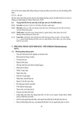 38
47% số bị stress nặng nhất, bằng chứng rõ ràng cho thấy stress làm suy yếu hệ thống miễn
dịch.
6.2.2.5. Bộ não
Bộ não cũng chịu hậu quả lâu dài do căng thẳng thường xuyên, hệ thần kinh bị xói mòn vì
những suy nghĩ nặng nề. (Bruce McEwen, 1993)
6.3. Trạng thái bất ổn tùy mức độ có thể gây nên các rối nhiễu tâm lý
6.3.1. Lao tâm: mệt mỏi về tâm trí, hồi phục khi được nghỉ ngơi.
6.3.2. Khổ tâm: trăn trở, dằn vặt nhưng chưa đến mức ảnh hưởng sâu sắc đến sinh hoạt
và hoạt động hàng ngày.
6.3.3. Nhiễu tâm: xuất hiện triệu chứng bệnh lý, người bệnh ý thức được đó là bất
thường nhưng không thể kiềm chế.
6.3.4. Loạn tâm: xuất hiện triệu chứng loạn thần (hoang tưởng, ảo giác, rối loạn hành
vi,…), người bệnh không thể kiểm soát và cũng không ý thức được các triệu chứng
bệnh lý của mình.
7. PHƯƠNG PHÁP GIÚP ĐỐI ĐẦU VỚI STRESS (Meichenbaum,
1977)
7.1. Phương pháp phòng ngừa
- Trau dồi thêm kiến thức nghiệp vụ chuyên môn.
- Rèn luyện kỹ năng cá nhân.
- Tư duy tích cực
- Quản lý thời gian
- Thể dục thể thao (tối thiểu 30 phút/ngày)
- Phát triển sở thích
- Thiền, Yoga, Spa.
- Nghe nhạc nhẹ
- Ngủ đủ 6-8 giờ/ngày
- Nhận thức vấn đề hiện tại
- Quản lý vấn đề cuộc sống
- Kỹ năng giải quyết xung đột
- Viết nhật ký hàng ngày.
- Tham vấn và trị liệu tâm lý
- Giữ gìn sức khỏe thể chất.
- Chấp nhận bản thân như đang hiện hữu với tất cả sức mạnh, nhược điểm, thành
công và thất bại của mình.
- Giữ lại một người bạn tâm đắc, một người bạn thân để có thể giãi bày tâm sự.
- Hãy có hành động tích cực, xây dựng để đối phó với các nguồn gốc gây ra stress.
 