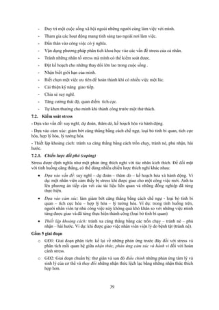 39
- Duy trì một cuộc sống xã hội ngoài những người cùng làm việc với mình.
- Tham gia các hoạt động mang tính sáng tạo ngoài nơi làm việc.
- Dấn thân vào công việc có ý nghĩa.
- Vận dụng phương pháp phân tích khoa học vào các vấn đề stress của cá nhân.
- Tránh những nhân tố stress mà mình có thể kiểm soát được.
- Đặt kế hoạch cho những thay đổi lớn lao trong cuộc sống .
- Nhận biết giới hạn của mình.
- Biết chọn một việc ưu tiên để hoàn thành khi có nhiều việc một lúc.
- Cải thiện kỹ năng giao tiếp.
- Chia sẻ suy nghĩ.
- Tăng cường thái độ, quan điểm tích cực.
- Tự khen thưởng cho mình khi thành công trước một thử thách.
7.2. Kiểm soát stress
- Dựa vào vấn đề: suy nghĩ, dự đoán, thăm dò, kế hoạch hóa và hành động.
- Dựa vào cảm xúc: giảm bớt căng thẳng bằng cách chế ngự, loại bỏ tính bi quan, tích cực
hóa, hợp lý hóa, lý tưởng hóa.
- Thiết lập khoảng cách: tránh xa căng thẳng bằng cách trốn chạy, tránh né, phủ nhận, hài
hước.
7.2.1. Chiến lược đối phó (coping)
Stress được định nghĩa như một phản ứng thích nghi với tác nhân kích thích. Để đối mặt
với tình huống căng thẳng, có thể dùng nhiều chiến lược thích nghi khác nhau:
 Dựa vào vấn đề: suy nghĩ – dự đoán – thăm dò – kế hoạch hóa và hành động. Ví
dụ: một nhân viên cảm thấy bị stress khi được giao cho một công việc mới. Anh ta
lên phương án tiếp cận với các tài liệu liên quan và những đồng nghiệp đã từng
thực hiện.
 Dựa vào cảm xúc: làm giảm bớt căng thẳng bằng cách chế ngự - loại bỏ tính bi
quan – tích cực hóa – hợp lý hóa – lý tưởng hóa. Ví dụ: trong tình huống trên,
người nhân viên tự nhủ công việc này không quá khó khăn so với những việc mình
từng được giao và đã từng thực hiện thành công (loại bỏ tính bi quan)
 Thiết lập khoảng cách: tránh xa căng thẳng bằng các trốn chạy – tránh né – phủ
nhận – hài hước. Ví dụ: khi được giao việc nhân viên viện lý do bệnh tật (tránh né).
Gồm 5 giai đoạn
o GĐ1: Giai đoạn phân tích: kể lại về những phản ứng trước đây đối với stress và
phân tích mối quan hệ giữa nhận thức, phản ứng cảm xúc và hành vi đối với hoàn
cảnh stress.
o GĐ2: Giai đoạn chuẩn bị: thư giãn và sau đó điều chỉnh những phản ứng tâm lý và
sinh lý của cơ thể và thay đổi những nhận thức lệch lạc bằng những nhận thức thích
hợp hơn.
 