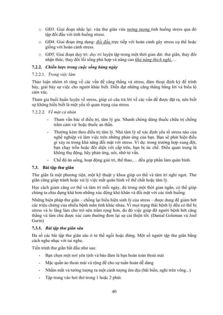 40
o GĐ3: Giai đoạn nhắc lại: vừa thư giãn vừa tưởng tượng tình huống stress qua đó
tập đối đầu với tình huống stress.
o GĐ4: Giai đoạn ứng dụng: đối đầu trực tiếp với hoàn cảnh gây stress cụ thể hoặc
giống với hoàn cảnh stress.
o GĐ5: Giai đoạn duy trì: duy trì luyện tập trong một thời gian dài: thư giãn, thay đổi
nhận thức, thay đổi lối sống phù hợp và nâng cao khả năng thích nghi,…
7.2.2. Chiến lược trong cuộc sống hàng ngày
7.2.2.1. Trong việc làm
Thảo luận nhóm rõ ràng về các vấn đề căng thẳng và stress, đàm thoại định kỳ để trình
bày, giải bày sự việc cho người khác biết. Diễn đạt những căng thẳng bằng lời và biểu lộ
cảm xúc.
Tham gia buổi huấn luyện về stress, giúp có câu trả lời về các vấn đề được đặt ra, nên biết
sự không hiểu biết là một yếu tố quan trọng của stress.
7.2.2.2. Về mặt cá nhân
- Tham vấn bác sĩ điều trị, tâm lý gia. Nhanh chóng dùng thuốc chữa trị chống
trầm cảm và/ hoặc thuốc an thần.
- Thường kèm theo điều trị tâm lý. Nhà tâm lý sẽ xác định yếu tố stress nào của
nghề nghiệp và làm việc trên những phản ứng của bạn. Bạn sẽ phát hiện điều
gì xảy ra trong khả năng đối mặt với stress. Ví dụ: trong trường hợp xung đột,
bạn chạy trốn hoặc đối diện với cấp trên, bạn bị ức chế. Điều quan trọng là
không thụ động, hãy phản ứng, nói, nhờ tư vấn.
- Chế độ ăn uống, hoạt động giải trí, thể thao,… đều góp phần làm quân bình.
7.3. Bài tập thư giãn
Thư giãn là một phương tiện, một kỹ thuật y khoa giúp cơ thể và tâm trí nghỉ ngơi. Thư
giãn cũng giúp tránh hoặc xử lý việc mất quân bình về thể chất hoặc tâm lý.
Học cách giảm căng cơ thể và tâm trí mỗi ngày, dù trong một thời gian ngắn, có thể giúp
chúng ta chịu đựng khá hơn những xúc động khó khăn và đối mặt với các tình huống.
Những biện pháp thư giãn – chống lại biểu hiện sinh lý của stress – được dung để giảm bớt
các triệu chứng của nhiều bệnh mãn tính khác nhau. Vì mọi trạng thái bệnh lý đều có thể bị
stress và lo lắng làm cho trở nên trầm rọng hơn, do đó việc giúp đỡ người bệnh bớt căng
thẳng và làm chủ được xúc cảm thường đem lại sự cải thiện tốt. (Danial Goleman và Joel
Gurin)
7.3.1. Bài tập thư giãn sâu
Đa số các bài tập thư giãn sâu ở tư thế ngồi hoặc đứng. Một số người tập thư giãn bằng
cách nghe nhạc với tai nghe.
Tiến trình thư giãn bắt đầu như sau:
- Bạn chọn một nơi yên tịnh và bảo đảm là bạn hoàn toàn thoải mái
- Mặc quần áo thoải mái và rộng để cho sự tuần hoàn dễ dàng
- Nhắm mắt và tưởng tượng ra một cảnh tượng êm dịu (bãi biển, nghỉ trên võng...)
- Tập trung vào hơi thở trong 1 hoặc 2 phút.
 