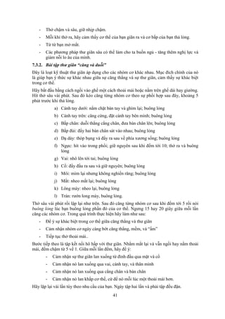 41
- Thở chậm và sâu, giữ nhịp chậm.
- Mỗi khi thở ra, hãy cảm thấy cơ thể của bạn giãn ra và cơ bắp của bạn thả lỏng.
- Từ từ bạn mở mắt.
- Các phương pháp thư giãn sâu có thể làm cho ta buồn ngủ - tăng thêm nghị lực và
giảm nỗi lo âu của mình.
7.3.2. Bài tập thư giãn “căng và duỗi”
Đây là loạt kỹ thuật thư giãn áp dụng cho các nhóm cơ khác nhau. Mục đích chính của nó
là giúp bạn ý thức sự khác nhau giữa sự căng thẳng và sự thư giãn, cảm thấy sự khác biệt
trong cơ thể.
Hãy bắt đầu bằng cách ngồi vào ghế một cách thoải mái hoặc nằm trên ghế dài hay giường.
Hít thở sâu vài phút. Sau đó kéo căng từng nhóm cơ theo sự phối hợp sau đây, khoảng 5
phút trước khi thả lỏng.
a) Cánh tay dưới: nắm chặt bàn tay và ghìm lại; buông lỏng
b) Cánh tay trên: căng cứng, đặt cánh tay bên mình; buông lỏng
c) Bắp chân: duỗi thẳng cẳng chân, đưa bàn chân lên; buông lỏng
d) Bắp đùi: đẩy hai bàn chân sát vào nhau; buông lỏng
e) Dạ dày: thóp bụng và đẩy ra sau về phía xương sống; buông lỏng
f) Ngực: hít vào trong phổi; giữ nguyên sau khi đếm tới 10; thở ra và buông
lỏng
g) Vai: nhô lên tới tai; buông lỏng
h) Cổ: đẩy đầu ra sau và giữ nguyên; buông lỏng
i) Môi: mím lại nhưng không nghiến răng; buông lỏng
j) Mắt: nheo mắt lại; buông lỏng
k) Lông mày: nheo lại, buông lỏng
l) Trán: rướn long mày, buông lỏng.
Thở sâu vài phút rồi lập lại như trên. Sau đó căng từng nhóm cơ sau khi đếm tới 5 rồi nói
buông lỏng lúc bạn buông lỏng phần đó của cơ thể. Ngưng 15 hay 20 giây giữa mỗi lần
căng các nhóm cơ. Trong quá trình thực hiện hãy làm như sau:
- Để ý sự khác biệt trong cơ thể giữa căng thẳng và thư giãn
- Cảm nhận nhóm cơ ngày càng bớt căng thẳng, mềm, và “ấm”
- Tiếp tục thở thoải mái..
Bước tiếp theo là tập kết nối hô hấp với thư giãn. Nhắm mắt lại và vẫn ngồi hay nằm thoải
mái, đếm chậm từ 5 về 1. Giữa mỗi lần đếm, hãy để ý:
- Cảm nhận sự thư giãn lan xuống từ đỉnh đầu qua mặt và cổ
- Cảm nhận nó lan xuống qua vai, cánh tay, và thân mình
- Cảm nhận nó lan xuống qua cẳng chân và bàn chân
- Cảm nhận nó lan khắp cơ thể, cứ để nó mỗi lúc một thoải mái hơn.
Hãy lặp lại vài lần tùy theo nhu cầu của bạn. Ngày tập hai lần và phải tập đều đặn.
 