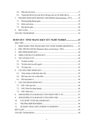v
6.2. Hậu quả của stress............................................................................................. 37
6.3. Trạng thái bất ổn tùy mức độ có thể gây nên các rối nhiễu tâm lý ................... 38
7. PHƯƠNG PHÁP GIÚP ĐỐI ĐẦU VỚI STRESS (Meichenbaum, 1977)............. 38
7.1. Phương pháp phòng ngừa.................................................................................. 38
7.2. Kiểm soát stress................................................................................................. 39
7.3. Bài tập thư giãn ................................................................................................. 40
8. KẾT LUẬN ............................................................................................................. 42
TÀI LIỆU THAM KHẢO............................................................................................... 42
BURN-OUT TÌNH TRẠNG KIỆT SỨC NGHỀ NGHIỆP......................43
MỤC TIÊU...................................................................................................................... 43
1. ĐỊNH NGHĨA TÌNH TRẠNG KIỆT SỨC NGHỀ NGHIỆP (BURNOUT).......... 43
2. ĐẶC TRƯNG CHUNG (Maslach, Burn out Inventory, 1982)............................... 44
3. ĐẶC ĐIỂM BURN-OUT........................................................................................ 44
4. TRIỆU CHỨNG CỦA BURN-OUT....................................................................... 44
5. YẾU TỐ NGUY CƠ ............................................................................................... 44
5.1. Từ phía cá nhân................................................................................................. 44
5.2. Từ tính cách của mỗi người............................................................................... 45
5.3. Từ công việc...................................................................................................... 45
6. CÁC DẤU HIỆU BURN-OUT............................................................................... 45
6.1. Triệu chứng và dấu hiệu thực thể...................................................................... 45
6.2. Rối loạn cảm xúc và tâm thần........................................................................... 45
6.3. Rối loạn hành vi ................................................................................................ 46
7. CÁC GIAI ĐOẠN BURN-OUT ............................................................................. 46
7.1. GĐ 1 (tiền quá tải):............................................................................................ 46
7.2. GĐ 2 (bảo tồn năng lượng): .............................................................................. 46
7.3. GĐ 3 (kiệt sức):................................................................................................. 47
8. ẢNH HƯỞNG CỦA BURN-OUT LÊN NHÂN VIÊN Y TẾ................................ 47
9. ẢNH HƯỞNG CỦA BURN-OUT LÊN CÔNG VIỆC .......................................... 47
10. CÁC BƯỚC VƯỢT QUA BURN-OUT............................................................. 47
11. TRƯỜNG HỢP BÁO ĐỘNG ............................................................................. 48
12. SỰ KHÁC NHAU GIỮA STRESS VÀ BURNOUT ......................................... 48
KẾT LUẬN ..................................................................................................................... 48
TÀI LIỆU THAM KHẢO............................................................................................... 49
 