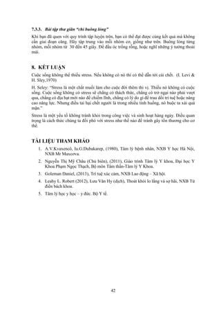 42
7.3.3. Bài tập thư giãn “chỉ buông lỏng”
Khi bạn đã quen với quy trình tập luyện trên, bạn có thể đạt được cùng kết quả mà không
cần giai đoạn căng. Hãy tập trung vào mỗi nhóm cơ, giống như trên. Buông lỏng từng
nhóm, mỗi nhóm từ 30 đến 45 giây. Để đầu óc trống rỗng, hoặc nghĩ những ý tưởng thoải
mái.
8. KẾT LUẬN
Cuộc sống không thể thiếu stress. Nếu không có nó thì có thể dẫn tới cái chết. (I. Levi &
H. Sley,1970)
H. Seley: “Stress là một chất muối làm cho cuộc đời thêm thi vị. Thiếu nó không có cuộc
sống. Cuộc sống không có stress sẽ chẳng có thách thức, chẳng có trở ngại nào phải vượt
qua, chẳng có địa hạt mới nào để chiếm lĩnh, chẳng có lý do gì để trau dồi trí tuệ hoặc nâng
cao năng lực. Nhưng điều tai hại chết người là trong nhiều tình huống, nó buộc ta xài quá
mặn.”
Stress là một yếu tố không tránh khỏi trong công việc và sinh hoạt hàng ngày. Điều quan
trọng là cách thức chúng ta đối phó với stress như thế nào để tránh gây tổn thương cho cơ
thể.
TÀI LIỆU THAM KHẢO
1. A.V.Kvaxencô, Iu.G.Dubakarep, (1980), Tâm lý bệnh nhân, NXB Y học Hà Nội,
NXB Mr Maxcơva.
2. Nguyễn Thị Mỹ Châu (Chủ biên), (2011), Giáo trình Tâm lý Y khoa, Đại học Y
Khoa Phạm Ngọc Thạch, Bộ môn Tâm thần-Tâm lý Y Khoa.
3. Goleman Daniel, (2013), Trí tuệ xúc cảm, NXB Lao động – Xã hội.
4. Leahy L. Robert (2012), Lưu Văn Hy (dịch), Thoát khỏi lo lắng và sợ hãi, NXB Từ
điển bách khoa.
5. Tâm lý học y học – y đức. Bộ Y tế.
 